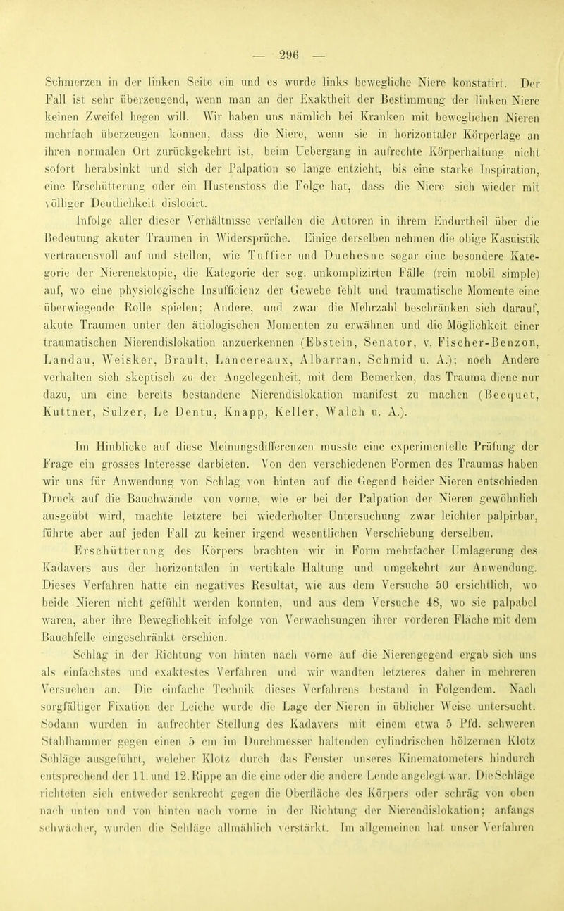 S-chmciv.cn in dei- linken Seite ein und es wurde links bewegliche Niere konstatirr. Der Fall ist sehr überzeui^end, wenn man an der Exaktheit der Bestiraranng der linken Niere keinen Zweifel hegen will. Wir haben uns nämlich bei Kranken mit beweglichen Nieren mehrfach überzeugen können, dass die Niere, wenn sie in horizontaler Körperlage an ihren normalen Ort zurückgekehrt ist, beim Uebergang in aufrechte Körperhaltung nicht sofort herabsinkt und sich der Palpation so lange entzieht, bis eine starke Inspiration, eine Erschütterung oder ein Hustenstoss die Folge hat, dass die Niere sich wieder mit völliger Deutlichkeit dislocirt. Infolge aller dieser Verhältnisse verfallen die Autoren in ihrem Endurtheil über die Bedeutung akuter Traumen in Widersprüche. Einige derselben nehmen die obige Kasuistik vertrauensvoll auf und stellen, wie Tuffier und Duchesne sogar eine besondere Kate- gorie der Nierenektopie, die Kategorie der sog. unkomplizirten Fälle (rein mobil simple) auf, wo eine physiologische Insufficienz der Gewebe l'ehlt und traumatische Momente eine überwiegende Rolle spielen; Andere, und zwar die Mehrzahl beschränken sich darauf, akute Traumen unter den ätiologischen Momenten zu erwähnen und die Möglichkeit einer traumatischen Nierendislokation anzuerkennen (Ebstein, Senator, v. Fischer-Benzon, Landau, Weisker, Brault, Lancereaux, Albarran, Schraid u. A.); noch xVnderc verhalten sich skeptisch zu der Angelegenheit, mit dem Bemerken, das Trauma diene nur dazu, um eine bereits bestandene Niercndislokation manifest zu machen (Becquet, Kuttner, Sulzer, Le Dentu, Knapp, Keller, Walch u. A.). Im Hinblicke auf diese Meinungsdilferenzen musste eine experimentelle Prüfung der Frage ein grosses Interesse darbieten. Von den verschiedenen Formen des Traumas haben wir uns für Anwendung von Schlag von hinten auf die Gegend beider Nieren entschieden Druck auf die Bauchwände von vorne, wie er bei der Palpation der Nieren gew<)hnlich ausgeübt wird, machte letztere bei wiederholter Untersuchung zwar leichter palpirbar, führte aber auf jeden Fall zu keiner irgend wesentlichen Verschiebung derselben. Erschütterung des Körpers brachten wir in Form mehrfacher Umlagerung des Kadavers aus der horizontalen in vertikale Haltung und umgekehrt zur Anwendung. Dieses Verfahren hatte ein negatives Resultat, wie aus dem Versuche 50 ersichtlich, wo beide Nieren nicht gefühlt werden konnten, und aus dem Versuche 48, wo sie palpabel waren, aber ihre Beweglichkeit infolge von Verwachsungen ihi-er vorderen Fläche mit dem Bauchfelle eingeschränkt erschien. Schlag in der Richtung von hinten nach vorne auf die Nierengegend ergab sich uns als einfachstes und exaktestes Verfahren und wir wandten leizlercs daher in mehreren Versuchen an. Die einfache Technik dieses Verfahrens bestand in Folgendem. Nach sorgfältiger Fixation der Leiche wurde die Lage der Nieren in ül)licher Weise untersucht. Sodann wurden in aufrechter Stellung des Kadavers mit eineiu etwa 5 l*i'd. schweren Stahlhammer gegen einen 5 cm im iJurchniesser liallrnden ex lindrisclicn hölzei'ncn Klotz Schläge ausgeführt, welcher Klotz durch das Fenster unseres Kinematometers hindurch entsprechend der IL und 12.Rippe an die eine oder die andere Lende angelegt war. DieSchläge liclileten sich entweder senkrecht gegen die Oberfläche des Körpers oder schräg von oben nai-li uiiliMi und A on liin((Mi nach vorne in dci' Richtung der Nierendislokatinn: anfangs schwächer, wurden die Schläi:(' allmählich \ci's(äi'kt. Im allgemeinen hat unser \ erfahren