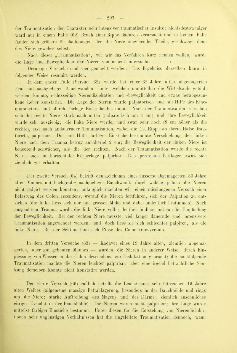 der Traumatisation den Charakter sehr intensiver traumatischer Insulte; nichtsdestoweniger ward nur in einem Falle (62) Bruch einer Rippe dadurch verursacht und in keinem Falle fanden sich gröbere Beschädigungen der die Niere umgebenden Theile, geschweige denn des Nierengewehes selbst. Nacli dieser „Traumatisation, wie wir das Verfahren kurz nennen wollen, wurde die Lage und Beweglichkeit der Nieren von neuem untersucht. » Derartige Versuche sind vier gemacht worden. Das Ergebniss derselben kann in folgender Weise resumirt werden. In dem ersten Falle (Versuch 62) wurde bei einer 62 Jahre alten abgemagerten Frau mit nachgiebigen Bauchwänden, hinter welchen unmittelbar die Wirbelsäule gefühlt werden konnte, rechtsseitige Nierendislokation und -beweglichkeit und etwas herabgesun- kene Leber konstatirt. Die Lage der Nieren wurde palpatorisch und mit Hilfe des Kine- matometers und durch farbige Einstiche bestimmt. Nach der Traumatisation verschob sich die rechte Niere stark nach unten (palpatorisch um 4 cm) und ihre Beweglichkeit wurde sehr ausgiebig; die linke Niere wurde, und zwar sehr hoch (8 cm höher als die rechte), erst nach andauernder Traumatisation, wobei die 12. Rippe an ihrem Halse frak- turirte, palpirbar. Die mit Hilfe farbiger Einstiche bestimmte Verschiebung der linken Niere nach dem Trauma betrug annähernd 2 cm; die Beweglichkeit der linken Niere ist bedeutend schwächer, als die der rechten. Nach der Traumatisation wurde die rechte Niere auch in horizontaler Körperlage palpjirbar. Das perirenale Fettlager erwies sich ziemlich gut erhalten. Der zweite Versuch (64) betrilft den Leichnam eines äusserst abgemagerten 30 Jahre alten Mannes mit hochgradig nachgiebiger Bauchwand, durch welche jedoch die Nieren nicht palpirt werden konnten; anfänglich machten wir einen misslungenen Versuch einer Belastung des Colon ascendens, worauf die Nieren fortfuhren, sich der Palpation zu ent- ziehen (die linke liess sich nur mit grosser Mühe und dabei undeutlich bestimmen). Nach ausgeübtem Trauma wurde die linke Niere völlig deutlich fühlbar und gab die Empfindung der Beweglichkeit. Bei der rechten Niere musste viel länger dauernde und intensivere Traumatisation angewendet werden, und doch liess sie sich schlechter palpircn, als die linke Niere. Bei der Sektion fand sich Ptose des Colon transversum. In dem dritten Versuche (65) — Kadaver eines 19 Jahre alten, ziemlich abgema- gerten, aber gut gebauten Mannes — wurden die Nieren in anderer Weise, durch Ein- giessung von Wasser in das Colon descendens, zur Dislokation gebracht; die nachfolgende Traumatisation machte die Nieren leichter palpirbar, aber eine irgend beträchtliche Sen- kung derselben konnte nicht konstatirt werden. Der vierte Versuch (66) endlich betrifft die Leiche eines sehr fettreichen 49 Jahre alten Weibes (allgemeine massige Fettablagerung, besonders in der Bauchhöhle und rings um die Niere; starke Auftreibung des Magens und der Därme; ziemlich ansehnliches eitriges Exsudat in der Bauchhöhle). Die Nieren waren nicht palpirbar; ihre Lage wurde mittelst farbiger Einstiche bestimmt. Unter diesen für die Entstehung von Nierendisloka- tionen sehr ungünstigen Verhältnissen hat die eingeleitete Traumatisation dennoch, wenn