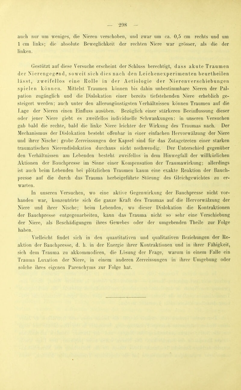 auch nur um weniges, die Nieren verschoben, und zwar um ca. 0,5 cm rechts und um 1 cm links; die absolute Beweglichkeit der rechten Niere war grösser, als die der linken. Gestützt auf diese Versuche erscheint der Schluss berechtigt, dass akute Traumen der Nierengegend, soweit sich dies nach den Leichenexperimenten beurtheilen lässt, zweifellos eine Rolle in der Aetiologie der Nierenverschiebungen spielen können. Mittelst Traumen können bis dahin unbestimmbare Nieren der Pal- pation zugänglich und die Dislokation einer bereits tiefstehenden Niere erheblich ge- steigert werden; auch unter den allerungiinstigsten Verhältnissen können Traumen auf die Lage der Nieren einen Einfluss ausüben. Bezüglich einer stärkeren Beeinflussung dieser oder jener Niere giebt es zweifellos individuelle Scliwankungen: in unseren Versuchen gab bald die rechte, bald die linke Niere leichter der Wirkung des Traumas nach. Der Mechanismus der Dislokation besteht offenbar in einer einfachen Hervorwälzung der Niere und ihrer Nische: grobe Zerreissungen der Kapsel sind für das Zutagetreten einer starken traumatischen Nierendislokation durchaus nicht nothwendig. Der Unterschied gegenüber den Verhältnissen am Lebenden besteht zweifellos in dem Hinwegfall der willkürlichen Aktionen der Bauchpresse im Sinne einer Kompensation der Traumawirkung; allerdings ist auch beim Lebenden bei plötzlichen Traumen kaum eine exakte Reaktion der Bauch- presse auf die durch das Trauraa herbeigeführte Störung des Gleichgewichtes zu er- warten. In unseren Versuchen, wo eine aktive Gegenwirkung der Bauchpresse nicht vor- handen war, konzentrirte sich die ganze Kraft des Traumas auf die Hervorwälzung der Niere und ihrer Nische; beim Lebenden, wo dieser Dislokation die Kontraktionen der Bauchpresse entgegenarbeiten, kann das Trauraa nicht so sehr eine Verschiebung der Niere, als Beschädigungen ihres Gewebes oder der umgebenden Theile zur Folge haben. Vielleicht findet sich in den rjuantitativen und (jualitativen Beziehungen der Re- aktion der Bauchpresse, d. h. in der Energie ihrer Kontraktionen und in ilirer Fähigkeit, sich dem Trauraa zu akkoraraodiren, die Lösung der Frage, warum in einem Falle ein Trauma Luxation der Niere, in einem anderen Zerreissungen in ihrer Umgebung oder solche ihres eigenen Parcnchyms zur Folge hat.