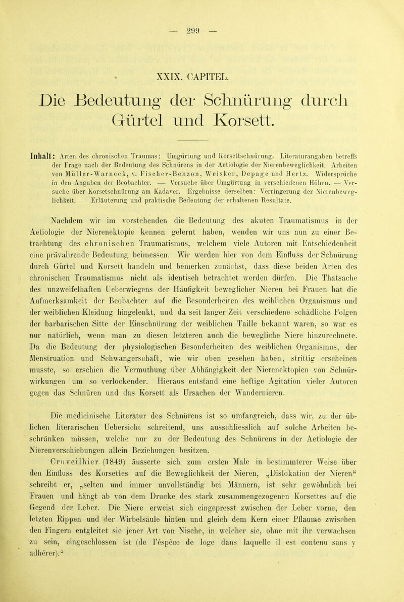XXIX. CAPITEL. Die Bedeutung clei* Schnüriing durch Gürtel und Korsett. Inhalt: Arten des chronischen Traumas: ümgürtung und Korsettschnürung. Literaturangaben betreffs der Frage nacli der Bedeutung des Schnürens in der Aetiologie der Nierenbeweglichkeit. Arbeiten von Müller-Warneck, v. Fischer-Benzon, Weisker, Depage und ffertz. Widersprüche in den Angaben der Beobachter. — Versuche über Umgürtung in verschiedenen Höhen. — Ver- suche über Korsetschnürung am Kadaver. Ergebnisse derselben: Verringerung der Nierenbeweg- lichkeit. — Erläuterung und praktische Bedeutung der erhaltenen Resultate. Nachdem wir im vorstehenden die Bedeutung des akuten Trauraatismus in der Aetiologie der Nierenektopie kennen gelernt haben, wenden wir uns nun zu einer Be- trachtung des chronischen Traumatismus, welchem viele Autoren mit Entschiedenheit eine prävalirende Bedeutung beimessen. Wir werden hier von dem Einfluss der Schnürung durch Gürtel und Korsett handeln und bemerken zunächst, dass diese beiden Arten des chronisclien Traumatismus nicht als identiseh betrachtet werden dürfen. Die Thatsache des unzweifelhaften Ueberwiegens der Häufigkeit beweglicher Nieren bei Frauen hat die Aufmerksamkeit der Beobachter auf die Besonderheiten des weiblichen Organismus und der weiblichen Kleidung hingelenkt, und da seit langer Zeit verschiedene schädliche Folgen der barbarischen Sitte der Einsclmürung der weibhchen Taille bekannt waren, so war es nur natürlich, wenn man zu diesen letzteren auch die bewegliche Niere hinzurechnete. Da die Bedeutung der physiologischen Besonderheiten des weiblichen Organismus, der Menstruation und Schwangerschaft, wie wir oben gesellen haben, strittig erscheinen rausste, so erschien die Vermuthung über Abhängigkeit der Nierenektopien von Schnür- wirkungen um so verlockender. Hieraus entstand eine heftige Agitation vieler Autoren gegen das Schnüren und das Korsett als Ursachen der Wandernieren. Die medicinische Literatur des Schnürens ist so umfangreich, dass wir, zu der üb- lichen literarischen Uebersicht schreitend, uns ausschliesslich auf solche Arbeiten be- schränken müssen, welche nur zu der Bedeutung des Schnürens in der Aetiologie der Nierenverschiebungen allein Beziehungen besitzen. Cruveilhier. (1849) äusserte sich zum ersten Male in bestimmterer Weise über den Einfluss des Korsettes auf die Beweglichkeit der Nieren, „Dislokation der Nieren schreibt er, „selten und immer unvollständig bei Männern, ist sehr gewöhnlich bei Frauen und hängt ab von dem Drucke des stark zusammengezogenen Korsettes auf die Gegend der Leber. Die Niere erweist sich eingepresst zwischen der Leber vorne, den letzten Rippen und der Wirbelsäule hinten und gleich dem Kern einer Pflaume zwischen den Fingern entgleitet sie jener Art von Nische, in welcher sie, ohne mit ihr verwachsen zu sein, eingeschlossen ist (de Tospecc de löge dans laquellc il est contcnu sans y adherer).
