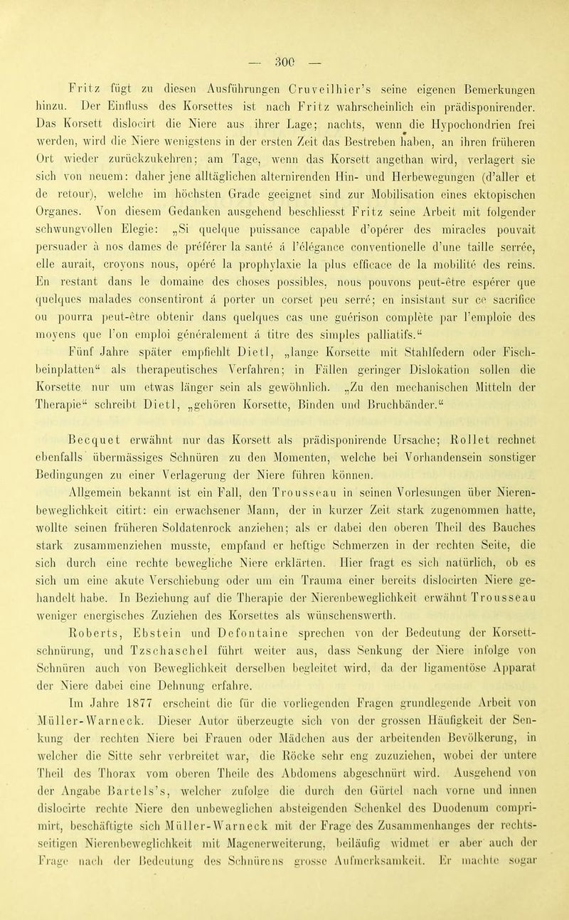Fritz fügt zu diesen Ausführungen Cruveilliier's seine eigenen Bemerkungen hinzu. Der Einfluss des Korsettes ist nach Fritz wahrscheinlich ein prädisponirender. Das Korsett dislocirt die Niere aus ihrer Lage; naclits, wenn die Hypochondrien frei werden, wird die Niere wenigstens in der ersten Zeit das Bestreben liaben, an ihren früheren Ort wieder zurückzukelu'en; am Tage, wenn das Korsett angethan wird, verlagert sie sich von neuem: daher jene alltäglichen alternirenden Hin- und Herbewegungen (d'aller et de retour), welclie im höchsten Grade geeignet sind zur Mobilisation eines ektopischen Organes. Von diesem Gedanken ausgehend beschliesst Fritz seine x\rbeit mit folgender schwungvollen Elegie: „Si quelque puissance capable d'operer des miracles pouvait persuader a nos dames de preferer la sante ä l'clegance conventioneile d'ime taille serree, eile aurait, croyons nous, opere la prophylaxie la plus efficace de la mobilit(> des reins. En restant dans le domaine des dieses possibles, nous pouvons peut-etre esperer que quelques malades consentiront a porter un corset peu serre; en insistant sur ce sacrificc ou pourra peut-etre obtenir dans quelques cas une guerison complete ])ar l'emploie des moyens que l'on emploi generalement a titre des simples palliatifs. Fünf Jahre später empfiehlt Dietl, „lange Korsette mit Stahlfedern oder Fiscli- beinplatten als therapeutisches Verfahren; in Fällen geringer Dislokation sollen die Korsette nur um etwas länger sein als gewöhnlich. „Zu den mechanischen Mitteln der Therapie schreibt Dietl, „gehören Korsette, Binden und l>ruchbänder. Becquet erwähnt nur das Korsett als prädisponirende Ursache; Rollet rechnet ebenfalls übermässiges Schnüren zu den Momenten, welche bei Voi'handensein sonstiger Bedingungen zu einer Verlagerung der Niere führen kömien. Allgemein bekannt ist ein Fall, den Trousseau in seinen Vorlesungen über Nieren- beweglichkeit citirt: ein erwachsener Mann, der in kurzer Zeit stark zugenommen hatte, wollte seinen früheren Soldatenrock anziehen; als er dabei den oberen Thcil des Bauches stark zusammenziehen musste, empfand er heftige Schmerzen in der rechten Seile, die sich durch eine rechte bewegliche Niere erklärten. Hier fragt es sich natürlich, ob es sich um eine akute Verschiebung oder um ein Trauma einer bereits dislocirten Niere ge- handelt habe. In Beziehung auf die Therapie der Nierenbeweglichkeit erwähnt Trousseau weniger energisches Zuziehen des Korsettes als wünschenswerth. Roberts, Ebstein und Defontaine sprechen von der Bedeutung der Korsett- schnürung, und Tzschaschel führt weiter aus, dass Senkung der Niere infolge von Schnüren auch von Beweglichkeit derselben begleitet wird, da der ligamentöse Apparat der Niere dabei eine Dehnung erfahre. Im Jahre 1877 erscheinl die für die vorliegenden Fragen grundlegende Arbeit von Müller-Warneck. Dieser Autor überzeugte sich von der grossen Häufigkeit der Sen- kung der rechten Niere bei Frauen oder Mädchen aus der arbeitenden Bevölkerung, in welcher die Sitte sehr verbreitet war, die Röcke sehr eng zuzuziehen, wobei der untere Tlieil des Thorax vom oberen Theile des AbdonuMis abgesehnürl wird. Ausgehend \on der Angabe Uartels's, welcher zufolge die durch den Gürlel nach vorne und innen dislocirtc rechte Niere den unbeweglichen al)steigenden Schenkel des Duodenum comjiri- mirt, beschäftigte sich Müller-Warneck mit dei' Frage des Zusammenhanges der rechts- seitigen Nierenbeweglichkeit mit Magenerweitcrung, beiläufig widmet er aber auch der Frage nach ilvv ik'deuUing des Si-hnürens grosse Aufnierksamkeil. \]v niachle sogar