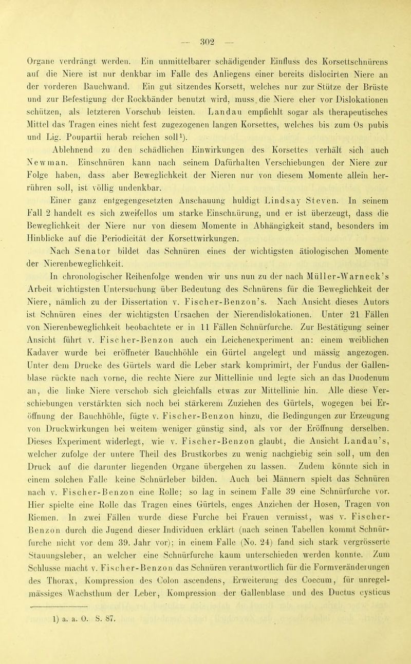 Organe verdrängt werden. Ein unmittelbarer scluidigender l'^nlluss des Korsettschnürens auf die Niere ist nur denkbar im Falle des Anliegens einer bereits dislocirten Niere an der vorderen ßauchwand. Ein gut sitzendes Korsett, welches nur zui' Stütze der Brüste und zur Befestigung der Rockbänder benutzt wird, muss. die Niere eher vor Dislokationen schützen, als letzteren Vorschub leisten. Landau empfiehlt sogar als therapeutisches Mittel das Tragen eines nicht fest zugezogenen langen Korsettes, welches bis zum Os pubis und Lig. Poupartii herab reichen soll^). Ablehnend zu den schädlichen Einwirkungen des Korsettes verhält sich auch New man. Einschnüren kann nach seinem Dafürhalten Verschiebungen der Niere zur Folge haben, dass aber Beweglichkeit der Nieren nur von diesem Momente allein her- rühren soll, ist völlig undenkbar. Einer ganz entgegengesetzten Anschauung huldigt Lindsay Steven. In seinem Fall 2 handelt es sich zweifellos um starke Einschnürung, und er ist überzeugt, dass die Beweglichkeit der Niere nur von diesem Momente in Abhängigkeit stand, besonders im Hinblicke auf die Periodicität der Korsettwirkungen. Nach Senator bildet das Schnüren eines der wichtigsten ätiologischen Momente der Nierenbeweglichkeit. In chronologischer Reihenfolge wenden wir uns nun zu der nach MüUer-AVarneck's Arbeit wichtigsten Untersuchung über Bedeutung des Schnürens für die Beweglichkeit der Niere, nämlich zu der Dissertation v. Fischer-Benzon's. Nach Ansicht dieses Autors ist Schnüren eines der wichtigsten Ursachen der Nierendislokationen. Unter 21 Fällen von Nierenbeweglichkeit beobachtete er in 11 Fällen Schnürfurche. Zur Bestätigung seiner Ansicht führt v. Fischer-Benzon auch ein Leichenexperiment an: einem weiblichen Kadaver wurde bei eröffneter Bauchhöhle ein Gürtel angelegt und massig angezogen. Unter dem Drucke des Gürtels ward die Leber stark komprimirt, der l^'undus der Gallen- blase rückte nach vorne, die rechte Niere zur Mittellinie und legte sicli an das Duodenum an, die linke Niere verschob sich gleichfalls etwas zur Mittellinie hin. Alle diese Ver- schiebungen verstärkten sich noch bei stärkerem Zuziehen des Gürtels, wogegen bei Er- öffnung der Bauchhöhle, fügte v. Fischer-Benzon hinzu, die Bedingungen zur Erzeugung von Druckwirkungen bei weitem weniger günstig sind, als vor der Eröffnung derselben. Dieses Experiment widerlegt, wie v. Fischer-Benzon glaubt, die Ansicht Landau's, welclier zufolge der untere Theil des Brustkorbes zu wenig nachgiebig sein soll, um den Druck auf die darunter liegenden Organe übergehen zu lassen. Zudem könnte sich in einem solchen Falle keine Schnürleber bilden. Auch bei Männern spielt das Schnüren nach V. Fischer-Benzon eine Rolle; so lag in seinem Falle 39 eine Schnürfurche \oi'. Hier spielte eine Rolle das Tragen eines Gürtels, enges Anziehen der Hosen, Tragen von Riemen. In zwei Fällen wurde diese Furche bei Frauen vermisst, was v. Fi sehe r- Ik'nzon durch die Jugend dieser Individuen erklärt (nach seinen Tabellen kommt Schnür- furche nicht vor dem 39. Jahr vor): in einem Falle (No. 24) fand sich stark vergrösserlo Stauungsleber, an welcher eine Schnürfurche kaum unterschieden werden konnle. /um Schlus.se macht v. Fischer-Benzon das Schnüren verantwortlich für die Formverändeiungen des Thorax, Kompression dos Colon a.scendens, Erweiterung des Coecum, für unregel- mässigcs Wachsthum der Leber, Kompression der Gallenblase und des Ductus cysticus
