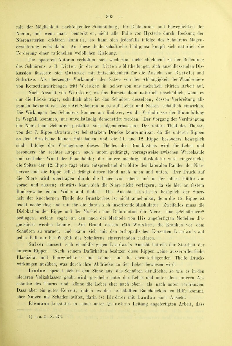 mit der Möglichkeit nachfolgender Steinbildung, für Dislokation nnd Beweglichkeit der Nieren, und wenn man, bemerkt er, nicht alle Fälle von Hysterie durch Reckung der Nierenarterien erklären kann (!), so kann sich jedenfalls infolge des Schnürens Magen- erweiterung entwickeln. An diese leidenschaftliche Philippica knüpft sich natürlich die Forderung einer rationellen w^eiblichen Kleidung. Die späteren Autoren verhalten sich wiederum mehr ablehnend zu der Bedeutung des Schnürens, z. B. Litten (in der an Litten's Mittheilungen sich anschliessenden Dis- kussion äusserte sich Quincke mit Entschiedenheit für die Ansicht von Bartels) und Schütze. Als überzeugter Vorkäinpfer des Satzes von der Abhängigkeit der Wanderniere von Korsetteinwirkungen tritt Weisker in seiner von uns mehrfach citirten Arbeit auf. Nach Ansicht von Weisker^) ist das Korsett dann natürlich unschädlich, wenn es nur die Röcke trägt, schädlich aber ist das Schnüren desselben, dessen Verbreitung all- gemein bekannt ist. Jede Art Schnüren rauss auf Leber und Nieren schädlich einwirken. Die Wirkungen des Schnürens können am Kadaver, wo die Verhältnisse der Blutanfüllung in Wegfall kommen, nur unvollständig demonstrirt werden. Der Vorgang der Verdrängung der Niere beim Schnüren gestaltet sich folgendermassen: Der untere Theil des Thorax, von der 7. Rippe abwärts, ist bei starkem Drucke komprimirbar, da die unteren Rippen an dem Brustbeine keinen Halt haben und die 11. und 12. Rippe besonders beweglich sind. Infolge der Verengerung dieses Theiles des Brustkastens wird die Leber und besonders ihr rechter Lappen nach unten gedrängt, vorzugsweise zwischen Wirbelsäule und seitlicher Wand der Bauchhöhle; die hintere mächtige Muskulatur wird eingedrückt, die Spitze der 12. Rippe ragt etwa entsprechend der Mitte des lateralen Randes der Niere hervor und die Rippe selbst drängt diesen Rand nach innen und unten. Der Druck auf die Niere wird übertragen durch die Leber von oben, und in der obern Lfälfte von vorne und aussen; einwärts kann sich die Niere nicht verlagern, da sie hier an festem Bindegewebe einen Widerstand findet. Die Ansicht Landau's bezüglich der Starr- heit der knöchernen Theile des Brustkorbes ist nicht annehmbar, denn die 12. Rippe ist leicht nachgiebig und mit ihr die daran sich inserirende Muskulatur. Zweifellos muss die Dislokation der Rippe und der Muskeln eine Deformation der Niere, eine „Schnürniere bedingen, welche sogar an den nach der Methode von His angefertigten Modellen dia- gnosticirt werden könnte. Auf Grund dessen räth Weisker, die Kranken vor dem Schnüren zu warnen, und kann sich mit den orthopädischen Korsetten Landau's auf jeden Fall nur bei Wegfall des Schnürens einverstanden erklären. Sulz er äussert sich ebenfalls gegen Landau's Ansicht betreffs der Starrheit der unteren Rippen. Nach seinem Dafürhalten besitzen diese Rippen „eine ausserordentliche Elastizität und Beweglichkeit und können auf die darunterliegenden Theile Druck- wirkungen ausüben, was durch ihre Abdrücke an der Leber bewiesen wird. Lindner spricht sich in dem Sinne aus, das Schnüren der Röcke, so wie es in den niederen Volksklassen geübt wird, geschehe unter der Leber und unter dem unteren Ab- schnitte des Thorax und könne die Leber eher nach oben, als nach unten verdräjigen. Dass aber ein gutes Korsett, indem es den erschlafften Bauchdecken zu Hilfe kommt, eher Nutzen als Schaden stiftet, darin ist Lindner mit Landau einer Ansicht. Riemann konstaiirt in seiner unter Quincke's Leitung angefertigten Arbeit, dass