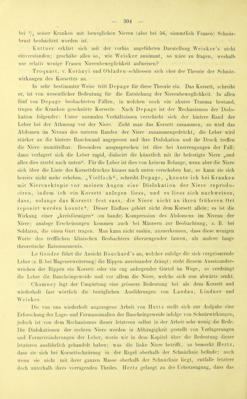 bei seiner Ki-ankeii niil liewegliclien Nieren (also bei 56, sämnillich Fi-auen) Sc'linür- brust beobachtet worden ist. Kuttner erklärt sicli mit der vorhin angeführten Darstellung Weisker's niclit einverstanden; gescliähe alles so, wie AVeisker annimmt, so wäre zu fragen, weslialb nur relativ wenige Frauen Nierenbeweglichkeit aufweisen? Ti'0([uart, V. Koränyi und Obladen schliessen sich eher der Theorie der Sclmür- wirkungen des Korsettes an. In sehr bestimmter Weise tritt Depage für diese Theorie ein. Das Korsett, schreibt er, ist von wesentlicher Bedeutung für die Entstehung der Nierenbeweglichkeit. In allen fünf von Depage beobachteten Fällen, in welchen noch ein akutes Trauma bestand, trugen die Kranken geschnürte Korsette. Nach Depage ist der Mechanismus der Dislo- kation folgender: Unter normalen Verhältin'ssen verschiebt sich der hintere Rand der Leber bei der Athmung vor der Niere. Zieht man das Korsett zusammen, so wird das Abdomen im Niveau des unteren Randes der Niere zusammengedrückt, die Leber wird stärker an die hintere Bauchwand angepresst und ihre Dislokation und ihr Druck treffen die Niere unmittelbar. Besonders ausgesprochen ist dies bei Anstrengungen der Fall; dann verlagert sich die Leber rapid, dislocirt die künstlich mit ihr befestigte Niere „und alles dies strebt nach unten. Für die Leber ist dies von keinem Belange, wenn aber die Niere sich über die Linie des Korsettdruckes hinaus nach unten verschoben hat, so kann sie sich bereils nicht mehr erheben. „Vielfach, schreibt Depage, „konnte ich bei Kranken mit Nierenektopie vor meinen Augen eine Dislokation der Niei'e reprodu- ciren, indem ich ein Korsett anlegen Hess, und es liess sich nachweisen, dass, solange das Korsett fest sass, die Niere nicht an ihren früheren Ort reponirt werden konnte. Dieser Eintluss gehört nicht dem Korsett allein; es ist die Wirkung einer „kreisförmigen (en bände) Kompression des Abdomens im Niveau der Niere; analoge Erscheinunge]i kommen auch bei Männern zur Beobachtung, z. ß. bei Soldaten, die einen Gurt tragen. Man kann nicht umhin, anzuerkennen, dass diese wenigen Worte des trclTlichen klinischen Beobachters überzeugender lauien, als andere lange theoretische Raisonnemcnts. Le Gendre führt die Ansicht Bouchard's an, welcher zufolge die sich vergrössernde Leber (z. B. bei Magenerweiterung) die Rippen auseinander drängt; steht diesem Auseinander- weichen der Rippen ein Korsett oder ein eng anliegender Gürtel im Wege, so verdrängt die Leber die Baucheingeweidc und vor allem die Niere, welche sich nun abwärts senkt. Chamney legt der Umgürtung eine grössere Bedeutung bei als dem Korsett und wiederholt fast wörllicli die bezüglichen Ausführungen von Landau, Lindner und AV e i s k e i-. Die von uns wiederludt angezogene Arbeil \(n\ ileriz slclll sich zur Aufgabe eine ]']rforschung der Lage- und Foi'inandinalien der Baucheingeweide infolge von Sclinürwirkungen, jedoch ist von dem Mechanismus dieser ietzleren selbst in iler Arbeit sehr wenig die Rede. Die Dislokationen der rechten Niere werden in Abhängigkeit gestellt von Verlagerungen und Fui-mveiänderiingen der Leber, worin wir in dem Kapitel über die Bedeutung dieser letzteren ausliilu-rieh gehandelt liab(>n; was die linke Niere beti'iift. so heniei-kt Hertz, dass sie sich bei Ki)rs(MIsehniirung in der Ht^gel (il)erlialli dei- Schniirlinie befinde; auch wenn sie niclil mil ilirei' ganzen Masse (tbcrhalb der Schniirlinie liegt, entfalle letztere doch unterliall) ihres vurragenden Theiics. Hertz gelangt zu der Ueberzcugung, dass das