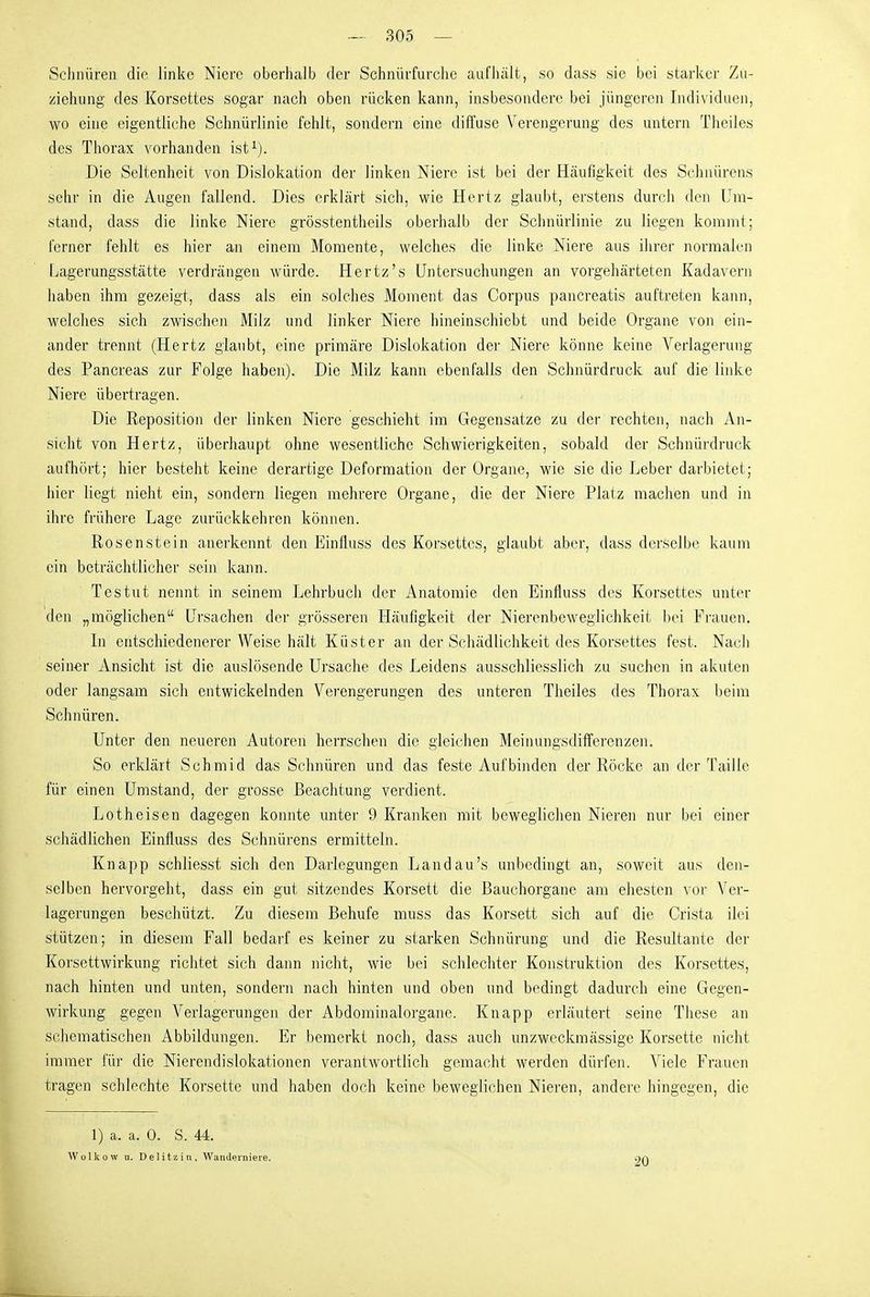 Schnüreu die linke Niere oberhalb der Schnürfurche aufhält, so dass sie bei starker Zu- ziehung des Korsettes sogar nach oben rücken kann, insbesondere bei jüngeren Individuen, wo eine eigentliche Schnürlinie fehlt, sondern eine diffuse V^erengerung des untern Theiles des Thorax vorhanden ist^). Die Seltenheit von Dislokation der linken Niere ist bei der Häufigkeit des Schnürens sehr in die Augen fallend. Dies erklärt sich, wie Hertz glaubt, erstens durch den Um- stand, dass die linke Niere grösstentheils oberhalb der Schnürlinie zu liegen kommt; ferner fehlt es hier an einem Momente, welches die linke Niere aus ihrer normalen Lagerungsstätte verdrängen würde. Hertz's Untersuchungen an vorgehärteten Kadavern haben ihm gezeigt, dass als ein solches Moment das Corpus pancreatis auftreten kann, welches sich zwischen Milz und linker Niere hineinschiebt und beide Organe von ein- ander trennt (Hertz glaubt, eine primäre Dislokation der Niere könne keine Verlagerung des Pancreas zur Folge haben). Die Milz kann ebenfalls den Schnürdruck auf die linke Niere übertragen. Die Reposition der linken Niere geschieht im Gegensatze zu der rechten, nach An- sicht von Hertz, überhaupt ohne wesentliche Schwierigkeiten, sobald der Schnürdruck aufhört; hier besteht keine derartige Deformation der Organe, wie sie die Leber darbietet; hier liegt nieht ein, sondern liegen mehrere Organe, die der Niere Platz raachen und in ihre frühere Lage zurückkehren können. Rosenstein anerkennt den Einfluss des Korsettes, glaubt aber, dass derselbe kaum ein beträchtlicher sein kann. T es tut nennt in seinem Lehrbuch der Anatomie den Einfluss dos Korsettes unter den „möglichen Ursachen der grösseren Häufigkeit der Nierenbeweglichkeit bei Frauen. In entschiedenerer Weise hält Küster an der Schädlichkeit des Korsettes fest. Nach sein-er Ansicht ist die auslösende Ursache des Leidens ausschliesslich zu suchen in akuten oder langsam sich entwickelnden Verengerungen des unteren Theiles des Thorax beim Schnüren. Unter den neueren Autoren herrschen die gleichen Meinungsdifferenzen. So erklärt Schmid das Schnüren und das feste Aufbinden der Röcke an der Taille für einen Umstand, der grosse Beachtung verdient. Lotheisen dagegen konnte unter 9 Kranken mit beweglichen Nieren nur bei einer schädlichen Einfluss des Schnürens ermitteln. Knapp schliesst sich den Darlegungen Landau's unbedingt an, soweit aus den- selben hervorgeht, dass ein gut sitzendes Korsett die Bauchorgane am ehesten vor Ver- lagerungen beschützt. Zu diesem Behufe muss das Korsett sich auf die Crista ilei stützen; in diesem Fall bedarf es keiner zu starken Schnürung und die Resultante der Korsettwirkung richtet sich dann nicht, wie bei schlechter Konstruktion des Korsettes, nach hinten und unten, sondern nach hinten und oben und bedingt dadurch eine Gegen- wirkung gegen A^erlagerungen der Abdominalorgane. Knapp erläutert seine These an scbematischen Abbildungen. Er bemerkt noch, dass auch unzweckmässige Korsette nicht immer für die Nierendislokationen verantwortlich gemacht werden dürfen. Viele Frauen tragen schlechte Korsette und haben doch keine beweglichen Nieren, andere hingegen, die 1) a. a. 0. S. 44. Wolkow u. Delitzin, Wanderniere. 20