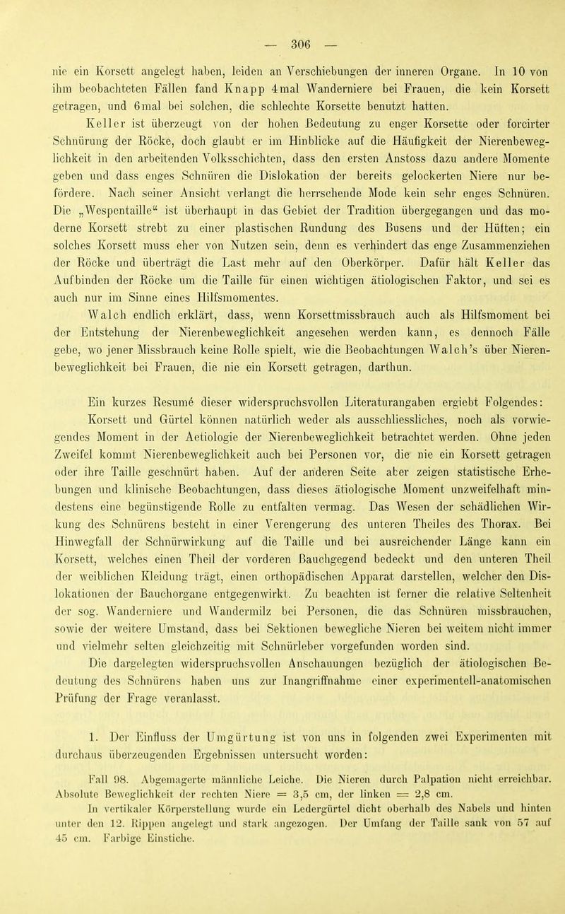 nie ein Korsett angelegt haben, leiden an Verschiebungen der inneren Organe. In 10 von ihm beobachteten Fällen fand Knapp 4mal Wanderniere bei Frauen, die kein Korsett getragen, und 6mal bei solchen, die sclüechte Korsette benutzt hatten. Keller ist überzeugt von der hohen Bedeutung zu enger Korsette oder forcirter Schnürung der Röcke, doch glaubt er im Hinblicke auf die Häufigkeit der Nierenbeweg- lichkeit in den arbeitenden Volksschichten, dass den ersten Anstoss dazu andere Momente geben und dass enges Schnüren die Dislokation der bereits gelockerten Niere nur be- fördere. Nach seiner Ansicht verlangt die herrschende Mode kein sehr enges Schnüren. Die „Wespentaille ist übei'haupt in das Gebiet der Tradition übergegangen und das mo- derne Korsett strebt zu einer plastischen Rundung des Busens und der Hüften; ein solches Korsett muss eher von Nutzen sein, denn es verhindert das enge Zusammenziehen der Röcke und überträgt die Last mehr auf den Oberkörper. Dafür hält Keller das x\ufbinden der Röcke um die Taille für einen wichtigen ätiologischen Faktor, und sei es auch nur im Sinne eines Hilfsmomentes. Walch endlich erklärt, dass, wenn Korsettmissbrauch auch als Hilfsmoment bei der Entstehung der Nierenbeweglichkeit angesehen werden kann, es dennoch Fälle gebe, wo jener Missbrauch keine Rolle spielt, wie die Beobachtungen Walch's über Nieren- beweglichkeit bei Frauen, die nie ein Korsett getragen, darthun. Ein kurzes Resume dieser widerspruchsvollen Literaturangaben ergicbt Folgendes: Korsett und Gürtel können natürlich weder als ausschliessliches, noch als vorwie- gendes Moment in der Aetiologie der Nierenbeweglichkeit betrachtet werden. Ohne jeden Zweifel kommt Nierenbeweglichkeit auch bei Personen vor, die nie ein Korsett getragen oder ihre Taille geschnürt haben. Auf der anderen Seite aber zeigen statistische Erhe- bungen und klinische Beobachtungen, dass dieses ätiologische Moment unzweifelhaft min- destens eine begünstigende Rolle zu entfalten vermag. Das Wesen der schädlichen Wir- kung des Schnürens besteht in einer Verengerung des unteren Theiles des Thorax. Bei Hinwegfall der Schnürwirkung auf die Taille und bei ausreichender Länge kann ein Korsett, welches einen Theil der vorderen Bauchgegend bedeckt und den unteren Theil der weiblichen Kleidung trägt, einen orthopädischen Apparat darstellen, welcher den Dis- lokationen der Bauchorgane entgegenwirkt. Zu beachten ist ferner die relative Seltenheit der sog. Wanderniere und VVandermilz bei Personen, die das Schnüren missbrauchen, sowie der weitere Umstand, dass bei Sektionen bewegliche Nieren bei weitem nicht immer und vielmehr selten gleichzeitig mit Schnürleber vorgefunden worden sind. Die dargelegten widerspruchsvollen Anschauungen bezüglich der ätiologischen Be- deutung des Schnürens haben uns zur Inangriffnahme einer experimentell-anatomischen Prüfung der Frage veranlasst. 1. Der Einfluss der Umgürtung ist von uns in folgenden zwei Experimenten mit durchaus überzeugenden Ergebnissen untersucht worden: Fall 98. Abi^emagerte miiiuiliche Leiche. Die Nieren durch Palpation nicht erreichbar. Absolute Beweglichkeit der rechten Niere = 3,5 cni, der linken = 2,8 cm. In vertikaler Körperstellung wurde ein Ledergürtel dicht oberhalb des Nabels und hinten unter den 12. KippcMi angelegt und stark .•ingezogen. Der Umfang der Taille sank von öl auf 45 cm. Farbige Einsticht'.