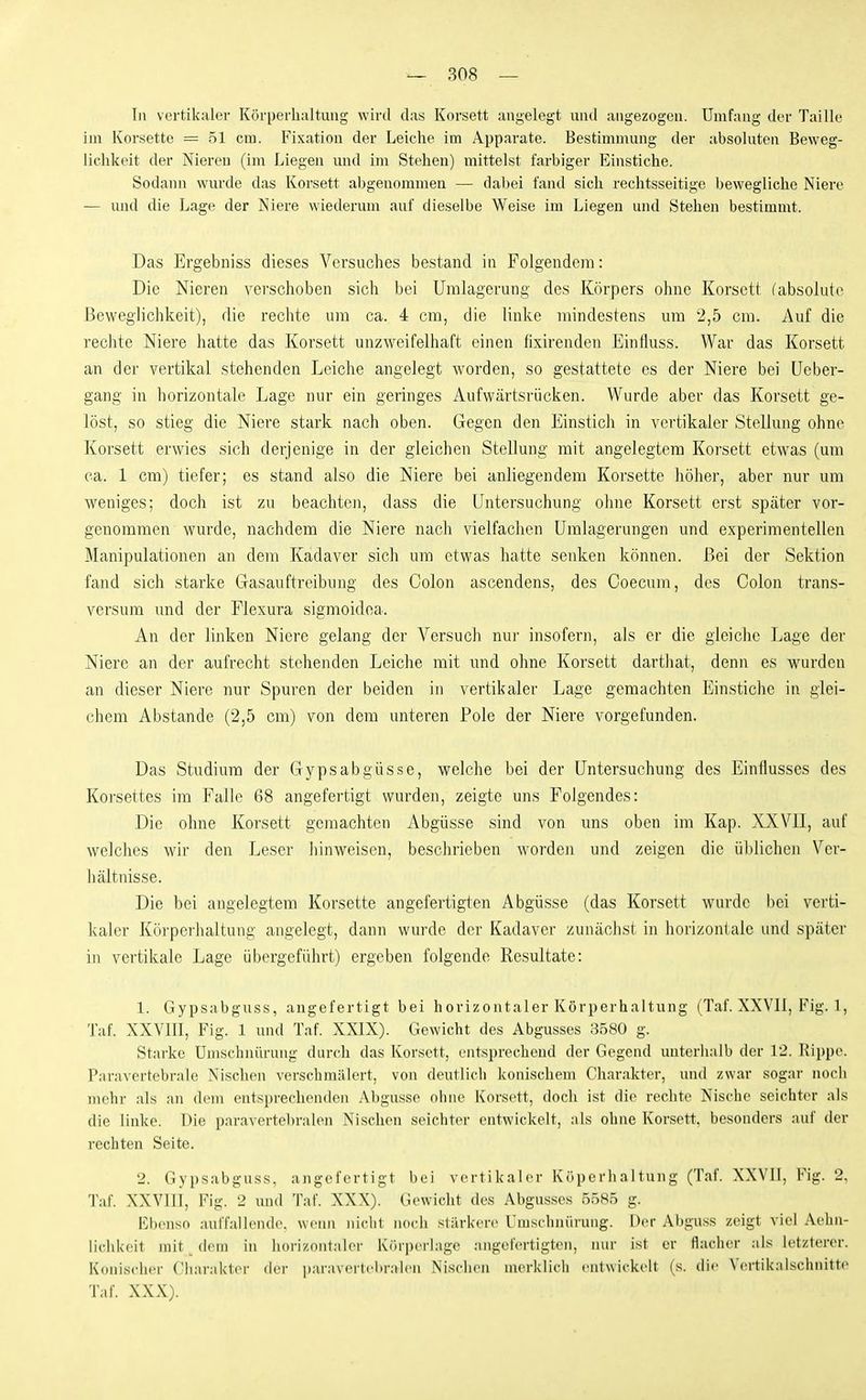 In vertikaler Körperhaltung wird das Korsett angelegt und angezogen. Umfang der Taille im Korsette - 51 cm. Fixation der Leiche im Apparate. Bestimmung der absoluten Beweg- lichkeit der Nieren (im Liegen und im Stehen) mittelst farbiger Einstiche. Sodann wurde das Korsett abgenommen — dabei fand sich rechtsseitige bewegliche Niere — und die Lage der Niere wiederum auf dieselbe Weise im Liegen und Stehen bestimmt. Das Ergebniss dieses Versuches bestand in Folgendem: Die Nieren verschoben sich bei Umlagerung des Körpers ohne Korsett (absolute Beweglichkeit), die rechte um ca. 4 cm, die linke mindestens um 2,5 cm. Auf die rechte Niere hatte das Korsett unzweifelhaft einen fixirenden Einlluss. War das Korsett an der vertikal stehenden Leiche angelegt worden, so gestattete es der Niere bei üeber- gang in horizontale Lage nur ein geringes Aufwärtsrücken. Wurde aber das Korsett ge- löst, so stieg die Niere stark nach oben. Gegen den Einstich in vertikaler Stellung ohne Korsett erwies sich derjenige in der gleichen Stellung mit angelegtem Korsett etwas (um ca. 1 cm) tiefer; es stand also die Niere bei anliegendem Korsette liöher, aber nur um weniges; doch ist zu beachten, dass die Untersuchung oline Korsett erst später vor- genommen wurde, nachdem die Niere nach vielfachen Umlagerungen und experimentellen Manipulationen m dem Kadaver sich um etwas hatte senken können. Bei der Sektion fand sich starke Gasauftreibung des Colon ascendens, des Coecum, des Colon trans- versum und der Flexura sigmoidoa. An der linken Niere gelang der Versuch nur insofern, als er die gleiche Lage der Niere an der aufrecht stehenden Leiche mit und ohne Korsett dartliat, denn es wurden an dieser Niere nur Spuren der beiden in vertikaler Lage geraachten Einstiche in glei- chem Abstände (2,5 cm) von dem unteren Pole der Niere vorgefunden. Das Studium der Gypsabgüsse, welche bei der Untersuchung des Einflusses des Korsettes im Falle 68 angefertigt wurden, zeigte uns Folgendes: Die ohne Korsett gemachten Abgüsse sind von uns oben im Kap. XXVII, auf welches wir den Leser hinweisen, beschrieben worden und zeigen die üblichen Vcr- luiltnisse. Die bei angelegtem Korsette angefertigten Abgüsse (das Korsett wurde bei verti- kaler Körperhaltung angelegt, dann wurde der Kadaver zunächst in horizontale und später in vertikale Lage übergeführt) ergeben folgende Resultate: 1. Gypsabguss, angefertigt bei horizontaler Körperhaltung (Taf. XXVII, Fig. 1, Taf. XXVIII, Fig. 1 und Taf. XXIX). Gewicht des Abgusses 8580 g. Starke Umschnürung durch das Korsett, entsprechend der Gegend unterhalb der 12. Kippe. Paravertebrale Nischen verschmälert, von deutlich konischem Charakter, und zwar sogar noch mehr als an dem entsprechenden Al)gusse ohne Korsett, doch ist die rechte Nisclie seichter als die linke. Die paravertel)ralen Nischen seichter entwickelt, als ohne Korsett, besonders auf der rechten Seite. 2. Gypsabguss, angefertigt bei vertikaler Köperhaltung (Taf. XXVII, Fig. 2, Taf. XXVIII, Fig. 2 und Taf. XXX). Gewicht des Abgusses 5585 g. Ebenso auffallende, wenn niclit noch stärkere Umschnürung. Der Abguss zeigt viel Aeiui- lichkeit mit _ dem in horizontaler Körperlage angefertigten, nur ist er flacher ;ils letzterer. Konischer Charakter der i)ai'avertciir:ilcn Nischen merklich entwickelt (s. die Vertikalschnitte Taf. XXX).