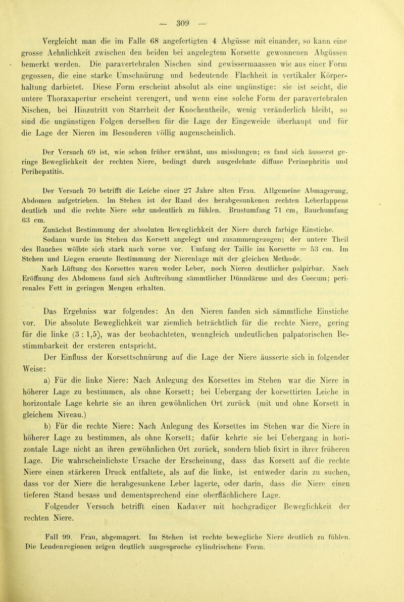 Vergleicht man die im Falle 68 angefertigten 4 Abgüsse mit einander, so kann eine grosse Aehnlichkeit zwischen den beiden bei angelegtem Korsette gewonnenen Abgüssen bemerkt werden. Die paravertebralen Nischen sind gewissermaassen wie aus einer Form gegossen, die eine starke Umschnürung und bedeutende Flachheit in vertikaler Körper- haltung darbietet. Diese Form erscheint absolut als eine ungünstige: sie ist seicht, die untere Thoraxapertur erscheint verengert, und wenn eine solche Form der paravertebralen Nischen, bei Hinzutritt von Starrheit der Knochentheile, wenig veränderlich bleibt, so sind die ungünstigen Folgen derselben für die Lage der Eingeweide überhaupt und für die Lage der Nieren im Besonderen völlig augenscheinlich. Der Versuch 69 ist, wie schon früher erwähnt, uns misslungen; es fand sich äusserst ge- ringe Beweglichkeit der rechten Niere, bedingt durch ausgedehnte diffuse Perinephritis und Perihepatitis. Der Versuch 70 betrifft die Leiche einer 27 Jahre alten Frau. Allgemeine Abmagerung, Abdomen aufgetrieben. Im Stehen ist der Rand des herabgesunkenen rechten Leberlappens deutlich und die reclite Niere sehr undeutlicii zu fühlen. Brustumfang 71 cm. Bauchumfang 83 cm. Zunächst Bestimmung der absoluten Beweglichkeit der Niere diuxh farbige Einstiche. Sodann wurde im Stehen das Korsett angelegt und zusammengezogen; der untere Theil des Bauches wölbte sich stark nach vorne vor. Umfang der Taille im Korsette = 53 cm. Im Stehen und Liegen erneute Bestimmung der Nierenlage mit der gleichen Methode. Nach Lüftung des Korsettes waren weder Leber, noch Nieren deutlicher palpirbar. Nach Eröffnung des Abdomens fand sich Auftreibung sämmtHcher Dünndärme mid des Coecum; peri- renales Fett in geringen Mengen erhalten. Das Ergebniss war folgendes: An den Nieren fanden sich sämmtliche Einstiche vor. Die absolute Beweglichkeit war ziemlich beträchtlich für die rechte Niere, gering für die linke (3 : 1,5), was der beobachteten, wenngleich undeutlichen palpatorischen Be- stimmbarkeit der ersteren entspricht. Der Einfluss der Korsettschnürung auf die Lage der Niere äusserte sich in folgender Weise: a) Für die linke Niere: Nach Anlegung des Korsettes im Stehen war die Niere in höherer Lage zu bestimmen, als ohne Korsett; bei Uebergang der korsettirten Leiche in horizontale Lage kehrte sie an ihren gewöhnlichen Ort zurück (mit und ohne Korsett in gleichem Niveau.) b) Für die rechte Niere: Nach Anlegung des Korsettes im Stehen war die Niere in höherer Lage zu bestimmen, als ohne Korsett; dafür kehrte sie bei Uebergang in hori- zontale Lage nicht an ihren gewöhnlichen Ort zurück, sondern blieb fixirt in ihrer früheren Lage. Die wahrscheinlichste Ursache der Erscheinung, dass das Korsett auf die rechte Niere einen stärkeren Druck entfaltete, als auf die linke, ist entweder darin zu suchen, dass vor der Niere die herabgesunkene Leber lagerte, oder darin, dass die Niere einen tieferen Stand besass und dementsprechend eine oberflächlichere Lage. Folgender Versuch betrifft einen Kadaver mit hochgradiger Beweglichkeit der rechten Niere. Fall 99. Frau, abgemagert. Im Stehen ist rechte bewegliche Niere deutlich zu fühlen. Die Lendenregionen zeigen deutlich ausgesproche cylindrischene Form.