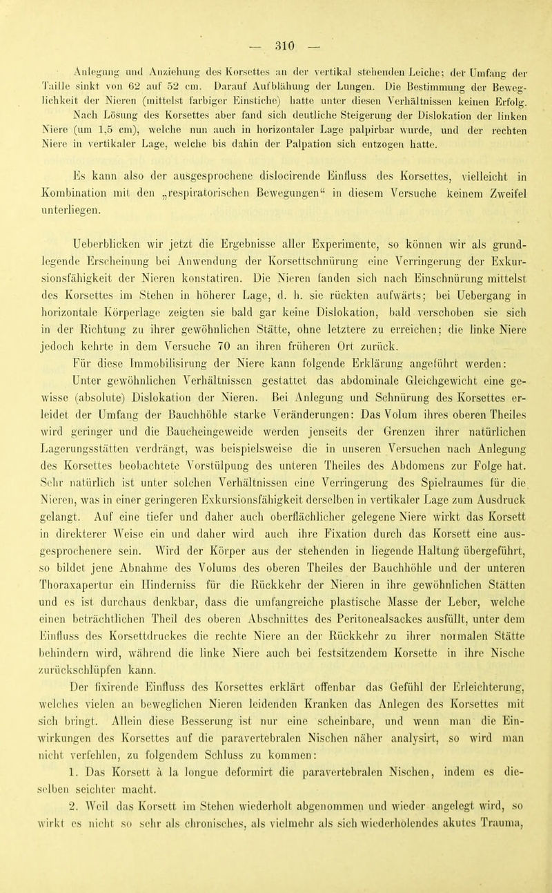 Anlegung und Anziehung des Korsettes an der vertikal stebenden Leiche; del' Umfang der Taille sinkt von 62 auf 52 cm. Durauf Aufblähung der Lungen. Die Bestimmung der Beweg- lichkeit der Nieren (mittelst farbiger Eiustiche) hatte unter diesen Verhältnissen keinen Erfolg. Nach Lösung des Korsettes aber fand sich deutliche Steigerung der Dislokation der linken Niere (um 1,5 cm), welche nun auch in horizontaler Lage palpirbar wurde, und der rechten Niere in vertikaler Lage, welche bis dahin der Palpation sich entzogen hatte. Es kann also der ausgesprochene dislocirende Einfluss des Korsettes, vielleicht in Kombination mit den „respiratorischen Bewegungen in diesem Versuche keinem Zweifel unterliegen. üeberblicken wir jetzt die Ergebnisse aller Experimente, so können wir als grund- legende Erselieinung bei Anwendung der Korsettschnürung eine Verringerung der Exkur- sionsfäliigkeit der Nieren konstatiren. Die Nieren fanden sicli nach Einschnürung mittelst des Korsettes im Stehen in höherer Lage, d. Ii. sie rückten aufwärts; bei Uebergang in liorizontale Körperlage zeigten sie bald gar keine Dislokation, bald verschoben sie sich in der Richtung zu ihrer gewöhnlichen Stätte, ohne letztere zu erreichen; die linke Niere jedoch kehrte in dem Versuche 70 an ihren früheren Ort zurück. Für diese Immobilisirung der Niere kann folgende Erklärung angeführt werden: Unter gewöhnlichen Verhältnissen gestattet das abdominale Gleichgewicht eine ge- wisse (absolute) Dislokation der Nieren. Bei Anlegung und Schnürung des Korsettes er- leidet der Umfang der Bauchhöhle starke Veränderungen: Das Volum ihres oberen Theiles wird geringer und die Baucheingeweide werden jenseits der Grenzen ihrer natürlichen Lagerungsstätten verdrängt, was beispielsweise die in unseren Versuchen nach Anlegung des Korsettes beobachtete Vorstülpuug des unteren Theiles des Abdomens zur Folge hat. Selir natürlich ist unter solchen Verhältnissen eine Verringerung des Spielraumes für die Nieren, was in einer geringeren Exkursionsfähigkeit derselben in vertikaler Lage zum Ausdruck gelangt. Auf eine tiefer und daher auch oberflächlicher gelegene Niere wirkt das Korsett in direkterer Weise ein und daher wird auch ihre Fixation durch das Korsett eine aus- gesprochenere sein. Wird der Körper aus der stehenden in liegende Haltung übergeführt, so bildet jene Abnahme des Volums des oberen Theiles der Bauchhöhle und der unteren Thoraxapertur ein Hinderniss für die Rückkehr der Nieren in ihre gewöhnlichen Stätten und es ist durchaus denkbar, dass die umfangreiche plastische Masse der Leber, welclie einen beträchtlichen Theil des oberen Abschnittes des Peritonealsackes ausfüllt, unter dem Einfluss des Korsettdruckes die rechte Niere an der Rückkehr zu ihrer noimalen Stätte behindern wird, w^ährend die linke Niere auch bei festsitzendem Korsette in ihre Nische zurückschlüpfen kann. Der fixirende Einfluss des Korsettes erklärt offenbar das Gefühl der Erleichterung, welches vielen an l)cweglichen Nieren leidenden Kranken das Anlegen des Korsettes mit sich bringt. Allein diese Besserung ist nur eine scheinbare, und wenn man die Ein- wirkungen des Korsettes auf die paravertebralen Nischen näher analysirt, so wird man nicht verfehlen, zu folgendem Schluss zu kommen: 1. Das Korsett ä la longue deformirt die paravertebralen Nischen, indem es die- selben seichter macht. 2. Weil das Korsett im Stehen wiederholt abgenommen und wieder angelegt wird, so wii kl OS nichl so sehr als clii'onisches, als vielmehr als sich wiederholendes akutes Trauma,