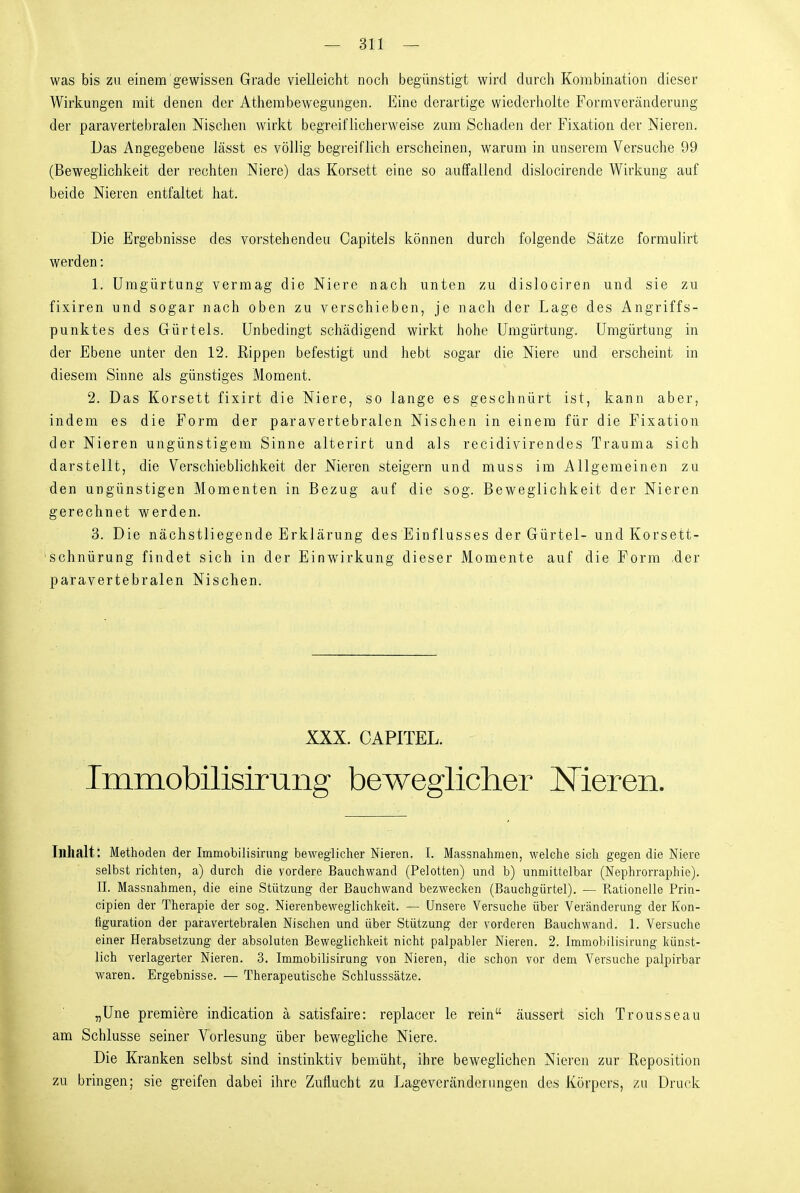 was bis zu einem gewissen Grade vielleicht noch begünstigt wird durch Kombination dieser Wirkungen mit denen der Athembewegungen. Eine derartige wiederholte Formveränderung der paravertebralen Mselien wirkt begreiflicherweise zum Schaden der Fixation der Nieren. Das Angegebene Jässt es völlig begreiflich erscheinen, warum in unserem Versuche 99 (Beweglichkeit der rechten Niere) das Korsett eine so auffallend dislocirende Wirkung auf beide Nieren entfaltet hat. Die Ergebnisse des voi'stehenden Capitels können durch folgende Sätze formulirt werden: 1. Umgürtung vermag die Niere nach unten zu dislociren und sie zu fixiren und sogar nach oben zu verschieben, je nach der Lage des Angriffs- punktes des Gürtels. Unbedingt schädigend wirkt hohe Umgürtung. Umgürtung in der Ebene unter den 12. Rippen befestigt und hebt sogar die Niere und erscheint in diesem Sinne als günstiges x^loment. 2. Das Korsett fixirt die Niere, so lange es geschnürt ist, kann aber, indem es die Form der paravertebralen Nischen in einem für die Fixation der Nieren ungünstigem Sinne alterirt und als recidivirendes Trauma sich darstellt, die Verschieblichkeit der Nieren steigern und muss im Allgemeinen zu den ungünstigen Momenten in Bezug auf die sog. Beweglichkeit der Nieren gerechnet werden. 3. Die nächstliegende Erklärung des Einflusses der Gürtel- und Korsett- 'schnürung findet sich in der Einwirkung dieser Momente auf die Form der paravertebralen Nischen. XXX. CAPITEL. Immobilisimiig beweglicher JSTieren. Inhalt: Methoden der Immobilisn'ung beweglicher Nieren. I. Massnahmen, welche sich gegen die Niere selbst richten, a) durch die vordere Bauchwand (Pelotten) und b) unmittelbar (Nephrorraphie). II. Massnahmen, die eine Stützung der Bauchwand bezwecken (Bauchgürtel). — Rationelle Prin- cipien der Therapie der sog. Nierenbeweglichkeit. — Unsere Versuche über Veränderung der Kon- figuration der paravertebralen Nischen und über Stützung der vorderen Bauchwand. 1. Versuche einer Herabsetzung der absoluten Beweglichkeit nicht palpabler Nieren. 2. Immobilisirung künst- lich verlagerter Nieren. 3. Immobilisirung von Nieren, die schon vor dem Versuche palpirbar waren. Ergebnisse. — Therapeutische Schlusssätze. „Une premiere indication ä satisfaire: replacer le rein äussert sich Trousseau am Schlüsse seiner Vorlesung über bewegliche Niere. Die Kranken selbst sind instinktiv bemüht, ihre beweglichen Nieren zur Reposition zu bringen; sie greifen dabei ihre Zuflucht zu Lageveränderungen des Körpers, zu Druck