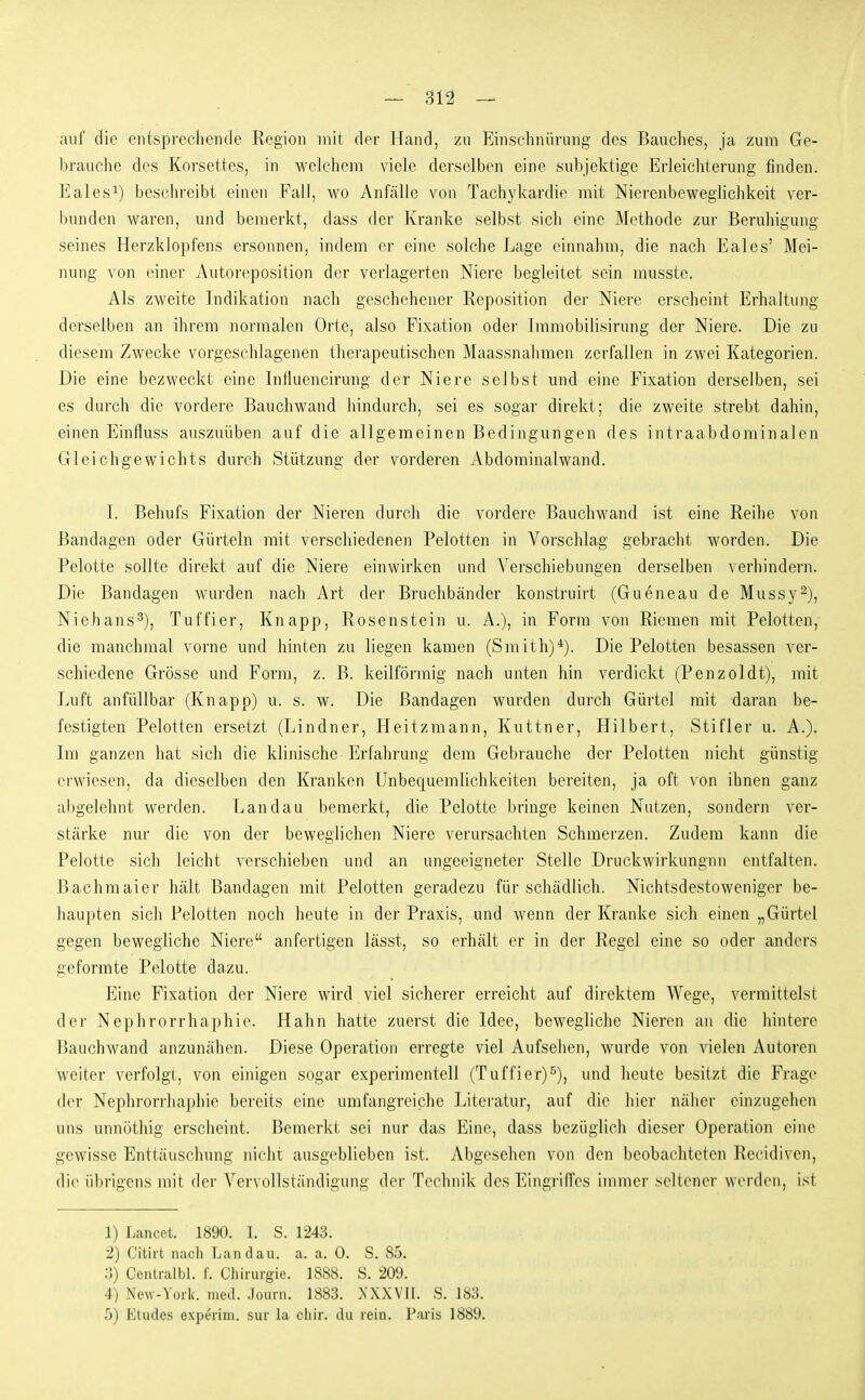 auf die entspreclieiule Region mit der Hand, zu Einschnürung- des Bauches, ja zum Ge- brauclie des Korsettes, in welchem viele derselben eine subjektige Erleichterung finden. Eales^) beschreibt einen Fall, wo Anfälle voji Tachykardie mit Nierenbeweglichkeit ver- bunden waren, und bemerkt, dass der Kranke selbst sich eine Methode zur Beruhigung seines Herzklopfens ersonnen, indem er eine solche Lage einnahm, die nach Eales' Mei- nung von einer Autoreposition der verlagerten Niere begleitet sein musste. Als zweite Indikation nach geschehener Reposition der Niere erscheint Erhaltung derselben an ihrem normalen Orte, also Fixation oder Immobilisirung der Niere. Die zu diesem Zwecke vorgeschlagenen therapeutischen Maassnahmen zerfallen in zwei Kategorien. Die eine bezweckt eine Influencirung der Niere selbst und eine Fixation derselben, sei es durch die vordere Bauchwand hindurch, sei es sogar direkt; die zweite strebt dahin, einen Einfluss auszuüben auf die allgemeinen Bedingungen des intraabdominalen Gleichgewichts durch Stützung der vorderen Abdominalwand. I. Behufs Fixation der Nieren durch die vordere Bauchwand ist eine Reihe von Bandagen oder Gürteln mit verschiedenen Pelotten in Vorschlag gebracht worden. Die Pelotte sollte direkt auf die Niere einwirken und Verschiebungen derselben verhindern. Die Bandagen wurden nach Art der Bruchbänder konstruirt (Gueneau de Mussy^), Niehans^), Tuffier, Knapp, Rosenstein u. A.), in Form von Riemen mit Pelotten, die manchmal vorne und hinten zu liegen kamen (Smith)*). Die Pelotten besassen ver- schiedene Grösse und Form, z. B. keilförmig nach unten hin verdickt (Penzoldt), mit Luft anfüllbar (Knapp) u. s. w. Die Bandagen wurden durch Gürtel mit daran be- festigten Pelotten ersetzt (Lindner, Heitzmann, Kuttner, Hilbert, Stifter u. A.). Im ganzen hat sich die klinische Erfahrung dem Gebrauche der Pelotten nicht günstig ei'wiesen, da dieselben den Kranken Unbequemlichkeiten bereiten, ja oft von ihnen ganz abgelehnt werden. Landau bemerkt, die Pelotte bringe keinen Nutzen, sondern ver- stärke nur die von der beweglichen Niere verursachten Schmerzen. Zudem kann die Pelotte sich leicht verschieben und an ungeeigneter Stelle Druckwirkungnn entfalten. Bachmaier hält Bandagen mit Pelotten geradezu für schädlich. Nichtsdestoweniger be- haupten sich Pelotten noch heute in der Praxis, und wenn der Kranke sich einen „Gürtel gegen bewegliche Niere anfertigen lässt, so erhält er in der Regel eine so oder anders geformte Pelotte dazu. Eine Fixation der Niere wird viel sicherer erreicht auf direktem Wege, vermittelst der Nephrorrhaphie. Hahn hatte zuerst die Idee, bewegliche Nieren an die hintere Bauchwand anzunähen. Diese Operation erregte viel Aufsehen, wurde von vielen Autoren weiter verfolgt, von einigen sogar experimentell (Tuffier)^), und lieute besitzt die Frage der Nephrorrhaphie bereits eine umfangreiche Literatur, auf die hier näher einzugehen uns unnöthig erscheint. Bemerkt sei nur das Eine, dass bezüglich dieser Operation eine gewisse Enttäuschung nicht ausgeblieben ist. Abgesehen von den beobachteten Recidiven, die übrigens mit der Vervollständigung der Technik des EingrilTes immer seltener werden, ist 1) Lancet. 1890. I. S. 1243. 2) Citirt nach Landau, a. a. 0. S. 85. ;i) Centralbl. f. Chirurgie. 1888. S. 209. 4) Nevv-York. med. .Jourii. 1883. XXXVIL. S. 183. 5) Etudes experini. sur la chir. du rein. Paris 1889.