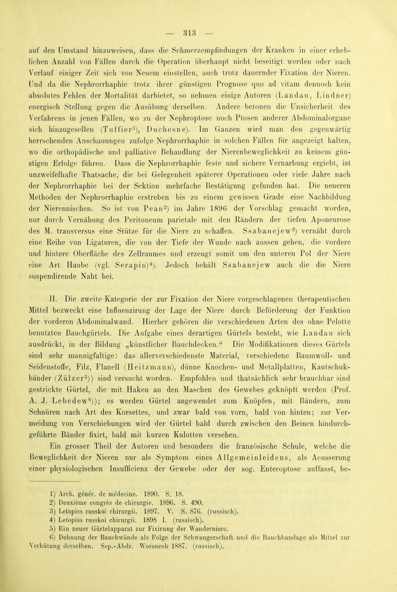 auf den Uinstand hinzuweisen, dass die Schmerzempfindungen der Kranken in einer erheb- lichen Anzahl von Fällen durch die Operation überhaupt nicht beseitigt werden oder nach Verlauf einiger Zeit sich von Neuem einstellen, auch trotz dauernder Fixation der Nieren. Und da die Nephrorrhaphie trotz ihrer günstigen Prognose quo ad vitam dennoch kein absolutes Fehlen der Mortalität darbietet, so nehmen einige Autoren (Landau, Lindner) energisch Stellung gegen die Ausübung derselben. Andere betonen die Unsicherheit des Verfahrens in jenen Fällen, wo zu der Nephroptose noch Ptosen anderer Abdominalorgane sich hinzugesellen (Tuffier^), Duchesne). Im Ganzen wird man den gegenwärtig herrschenden Anschauungen zufolge Nephrorrhaphie in solchen Fällen für angezeigt halten, wo die orthopädische und palliative Behandlung der Nierenbeweglichkeit zu keinem gün- stigen Erfolge führen. Dass die Nephrorrhaphie feste und sichere Vernarbung ergiebt, ist unzweifelhafte Thatsache, die bei Gelegenheit späterer Operationen oder viele Jahre nach der Nephrorrhaphie bei der Sektion mehrfache Bestätigung gefunden hat. Die neueren Methoden der Nephrorrhaphie erstreben bis zu einem gewissen Grade eine Nachbildung der Nierennischen. So ist von Pean^) im Jahre 1896 der Vorschlag gemacht worden, nur durch Vernähung des Peritoneum parietale mit den Rändern der tiefen Aponeurose des M. transversus eine Stütze für die Niere zu schaffen. Ssabanejew^) vernäht durch eine Reihe von Ligaturen, die von der Tiefe der Wunde nach aussen gehen, die vordere und hintere Oberfläche des Zellraumes und erzeugt somit um den unteren Pol der Niere eine Art Haube (vgl. Serapin)*). Jedoch behält Ssabanejew auch die die Niere suspendirende Naht bei. IL Die zweite Kategorie der zur Fixation der Niere vorgeschlagenen therapeutischen Mittel bezweckt eine Influenzirung der Lage der Niere durch Beförderung der Funktion der vorderen Abdominalwand. Hierher gehören die verschiedenen Arten des ohne Pelotte benutzten Bauchgürtels. Die Aufgabe eines derartigen Gürtels besteht, wie Landau sich ausdrückt, in der Bildung „künstlicher Bauchdecken. Die Modifikationen dieses Gürtels sind sehr mannigfaltige: das allerverschiedenste Material, verschiedene Baumwoll- und Seidenstoffe, Filz, Flanell (Heitzmann), dünne Knochen- und Metallplatten, Kautschuk- bänder (Zülzer^)) sind versucht worden. Empfohlen und thatsächlich sehr brauchbar sind gestrickte Gürtel, die mit Haken an den Maschen des Gewebes geknöpft werden (Prof. A. J. Lebedew^)); es werden Gürtel angewendet zum Knöpfen, mit Bändern, zum Schnüren nach Art des Korsettes, und zwar bald von vorn, bald von hinten; zur Ver- meidung von Verschiebungen wird der Gürtel bald durch zwischen den Beinen hindurch- geführte Bänder fixirt, bald mit kurzen Kulotten versehen. Ein grosser Theil der Autoren und besonders die französische Schule, welche die Beweglichkeit der Nieren nur als Symptom eines Allgemeinleidens, als Aeusserung einer physiologisehen Insufficienz der Gewebe oder der sog. Enteroptose auffasst, be- 1) Arch. gener. de medecine. 1890. S. 18. 2) Deuxieme congres de Chirurgie. 1896. S. 490. 3) Letopiss russkoi chirurgii. 1897. V. S. 876. (nissisch). 4) Letopiss russlcoi chirurgii. 1898 I. (russisch). 5) Ein neuer Gürtelapparat zur Fixirung der Wanderniere. 6) Dehnung der Bauchwände als Folge der Schwangerschaft und die Bauehbandagc als Mittel zur Verhütung derselben. Sep.-Abdr. Woronesh 1887. (russisch).