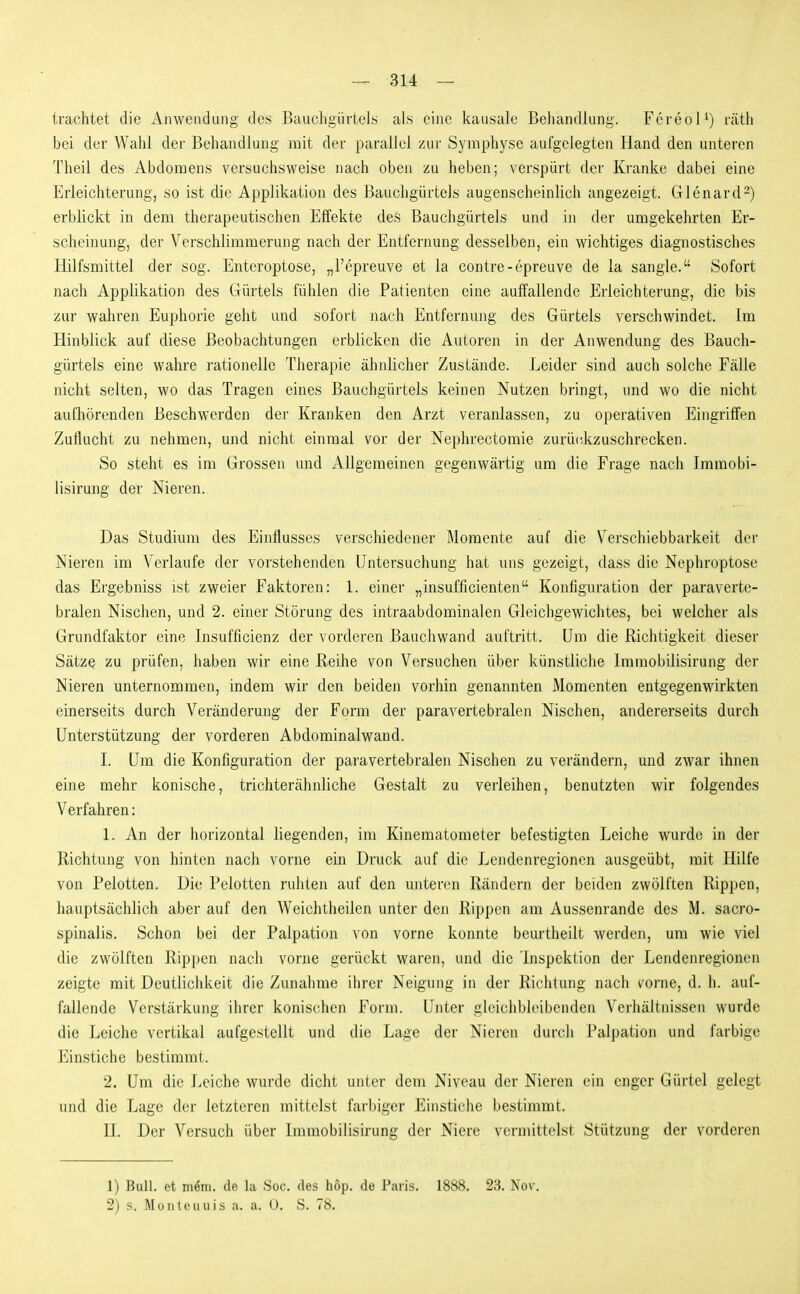 trachtet die Aiiwendimg des Bauehgürtels als e'uic kausale Behandlung. FereoH) räth bei der Wahl der Behandlung mit der parallel zur Symphyse aufgelegten Hand den unteren Theil des Abdomens versuchsweise nach oben zu heben; verspürt der Kranke dabei eine Erleichterung, so ist die Applikation des Bauehgürtels augenscheinlich angezeigt. Glenard-) erblickt in dem therapeutischen Effekte des Bauchgürtels und in der umgekehrten Er- scheinung, der Verschlimmerung nach der Entfernung desselben, ein wichtiges diagnostisches Hilfsmittel der sog. Enteroptose, „l'epreuve et la contre-epreuve de la sangle. Sofort nach Applikation des Gürtels fühlen die Patienten eine auffallende Erleichterung, die bis zur wahreji Euphorie geht und sofort nach Entfernung des Gürtels verschwindet. Im Hinblick auf diese Beobachtungen erblicken die Autoren in der Anwendung des Bauch- gürtels eine wahre rationelle Therapie ähnlicher Zustände. Leider sind auch solche Fälle nicht selten, wo das Tragen eines Bauchgürtels keinen Nutzen bringt, und wo die nicht aufliörenden Beschwerden der Kranken den Arzt veranlassen, zu operativen Eingriffen Zuflucht zu nehmen, und nicht einmal vor der Nephrectomie zurü(dizuschrecken. So steht es im Grossen und Allgemeinen gegenwärtig um die Frage nach Immobi- lisirung der Nieren. Das Studium des Einflusses verschiedener Momente auf die Verschiebbarkeit der Nieren im Verlaufe der vorstehenden Untersuchung hat uns gezeigt, dass die Nephroptose das Ergebniss ist zweier Faktoren: 1. einer „insufficienten Konfiguration der paraverte- bralen Nischen, und 2. einer Störung des intraabdominalen Gleichgewichtes, bei welcher als Grundfaktor eine Insufficienz der vorderen Bauchwand auftritt. Um die Richtigkeit dieser Sätze zu prüfen, haben wir eine Reihe von Versuchen über künstliche Imniobilisirung der Nieren unternommen, indem wir den beiden vorhin genannten Momenten entgegenwirkten einerseits durch Veränderung der Form der paravertebralen Nischen, andererseits durch Unterstützung der vorderen Abdominalwand. 1. Um die Konfiguration der paravertebralen Nischen zu verändern, und zwar ihnen eine mehr konische, trichterähnliche Gestalt zu verleihen, benutzten wir folgendes Verfahren: 1. An der horizontal liegenden, im Kinematometer befestigten Leiche wurde in der Richtung von hinten nach vorne ein Druck auf die Lendenregionen ausgeübt, mit Hilfe von Pelotten. Die Pelotten ruhten auf den unteren Rändern der beiden zwölften Rippen, hauptsächlich aber auf den Weichtheilen unter den Rippen am Aussenrande des M. sacro- spinalis. Schon bei der Palpation von vorne konnte beurtheilt werden, um wie viel die zwölften Rippen nach vorne gerückt waren, und die lnspektion der Lendenregionen zeigte mit Deutlichkeit die Zunahme ihrer Neigung in der Richtung nach vorne, d. h. auf- fallende Verstärkung ihrer konischen Form. Unter gleichbleibenden Verhältnissen wurde die Leiche vertikal aufgestellt und die Lage der Nieren durch Palpation und farbige Einstiche bestimmt. 2. Um die Leiche wurde dicht unter dem Niveau der Nieren ein enger Gürtel gelegt und die Lage der letzteren mittelst farbiger Einsticiie bestimmt. II. Der Versuch über Immobilisirung der Niere vermittelst Stützung der vorderen 1) Bull, et m^iii. de la Soc. des hop. de Paris. 1888. 23. Nov. 2) s. Mo Ute Ullis a. a. 0. S. 78.