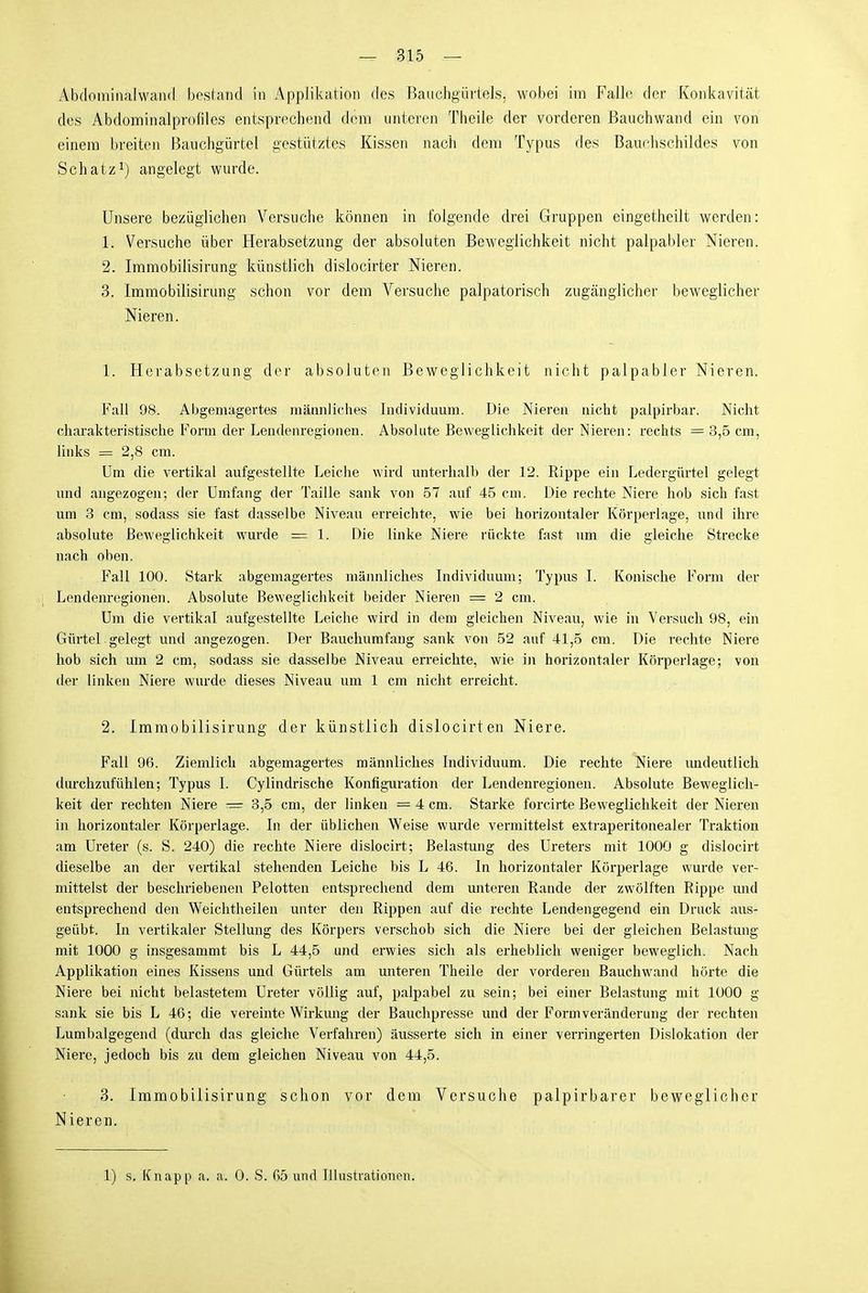 Äbdomiiialwand bestaiKl in Applikation des Bauchgürtels, wobei im Falle der Koiikavität des Abdominalpiofiles entsprechend dem unteren Theile der vorderen Bauchwand ein von einem breiten Bauchgürtel gestütztes Kissen nach dem Typus des Bauchschildes von Schatz^) angelegt wurde. Unsere bezüglichen Versuche können in folgende drei Gruppen eingetheilt werden: 1. Versuche über Herabsetzung der absoluten Beweglichkeit nicht palpabler Nieren. 2. Iramobilisirung künstlich dislocirter Nieren. 3. Immobilisirung schon vor dem Versuche palpatorisch zugänglicher beweglicher Nieren. 1. Herabsetzung der absoluten Beweglichkeit nicht palpabler Nieren. Fall 98. Abgemagertes männliches Individuum. Die Nieren nicht palpirbar. Nicht charakteristische Form der Lendenregionen. Absolute Beweglichkeit der Nieren: reclits = 3,5 cm, links = 2,8 cm. Um die vertikal aufgestellte Leiclie wird unterhalb der 12. Rippe ein Ledergürtel gelegt und angezogen; der Umfang der Taille sank von 57 auf 45 cm. Die rechte Niere hob sich fast um 3 cm, sodass sie fast dasselbe Niveau erreichte, wie bei horizontaler Körperlage, und ihre absolute Beweglichkeit wurde = 1. Die linke Niere rückte fast um die gleiche Strecke nach oben. Fall 100. Stark abgemagertes männliches Individuum; Typus 1. Konische Form der Lendenregionen. Absolute Beweglichkeit beider Nieren = 2 cm. Um die vertikal aufgestellte Leiche wird in dem gleichen Niveau, wie in Versuch 98, ein Gürtel.gelegt und angezogen. Der Bauchumfaug sank von 52 auf 41,5 cm. Die rechte Niere hob sich um 2 cm, sodass sie dasselbe Niveau erreichte, wie in horizontaler Körperlage; von der linken Niere wurde dieses Niveau um 1 cm nicht erreicht. 2. Immobilisirung der künstlich dislocirten Niere. Fall 96. Ziemlich abgemagertes männliches Individuum. Die rechte Niere imdeutlich durchzufühlen; Typus I. Cylindrische Konfiguration der Lendenregionen. Absolute Beweglich- keit der rechten Niere = 3,5 cm, der linken = 4 cm. Starke forcirte Beweglichkeit der Nieren in horizontaler Körperlage. In der üblichen Weise wurde vermittelst extraperitonealer Traktion am Ureter (s. S. 240) die rechte Niere dislocirt; Belastung des Ureters mit 1000 g dislocirt dieselbe an der vertikal stehenden Leiche bis L 46. In horizontaler Körperlage wurde ver- mittelst der beschriebenen Pelotten entsprechend dem miteren Rande der zwölften Rippe mid entsprechend den Weichtheileu unter den Rippen auf die rechte Lendengegend ein Druck aus- geübt. In vertikaler Stellung des Körpers verschob sich die Niere bei der gleichen Belastung mit 1000 g insgesammt bis L 44,5 und erwies sich als erheblich weniger beweglich. Nach Applikation eines Kissens und Gürtels am unteren Theile der vorderen Bauchwand hörte die Niere bei nicht belastetem Ureter völlig auf, palpabel zu sein; bei einer Belastung mit 1000 g sank sie bis L 46; die vereinte Wirkung der Bauchpresse und der Form Veränderung der rechten Lumbaigegend (durch das gleiche Verfahren) äusserte sich in einer verringerten Dislokation der Niere, jedoch bis zu dem gleichen Niveau von 44,5. 3. Immobilisirung schon vor dem Versuche palpirbarer beweglicher Nieren. 1) s. Knapp a. a. 0. S. G5 und IlUistvationen.