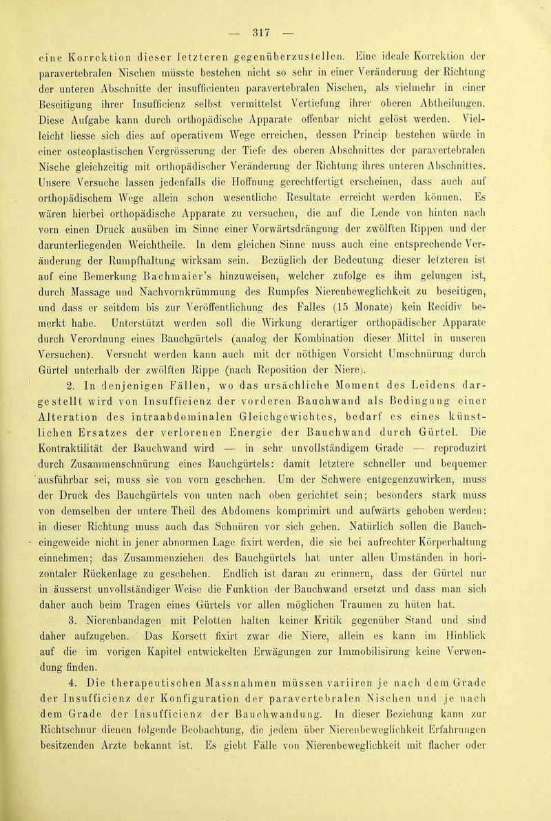 eine Korrektion dieser letzteren gegenüberzustellen. Eine ideale Korrektion der paravertebralen Nischen müsste bestehen nicht so sehr in einer Veränderung der Richtung der unteren Abschnitte der insufficienten paravertebralen Nischen, als vielmehr in einer Beseitigung ihrer Insufficienz selbst vermittelst Vertiefung ihrer oberen iVbtheilungen. Diese Aufgabe kann durch orthopädische Apparate offenbar nicht gelöst werden. Viel- leicht Hesse sich dies auf operativem Wege erreichen, dessen Princip bestehen würde in einer osteoplastischen Vergrösserung der Tiefe des oberen Abschnittes der paravertebralen Nische gleichzeitig mit orthopädischer Veränderung der Richtung ihres unteren Abschnittes. Unsere Versuche lassen jedenfalls die Hoffnung gerechtfertigt erscheinen, dass auch auf orthopädischem Wege allein schon wesentliche Resultate erreicht werden können. Es wären hierbei orthopädische Apparate zu versuchen, die auf die Lende von hinten nach vorn einen Druck ausüben im Sinne einer Vorwärtsdrängung der zwölften Rippen und der darunterliegenden Weichtheile. In dem gleichen Sinne muss auch eine entsprechende Ver- änderung der Runrpfhaltung wirksam sein. Bezüglich der Bedeutung dieser letzteren ist auf eine Bemerkung Bachmaier's hinzuweisen, welcher zufolge es ihm gelungen ist, durch Massage und Nachvornkrümmung des Rumpfes Nierenbeweglichkeit zu beseitigen, und dass er seitdem bis zur Veröffentlichung des Falles (15 Monate) kein Recidiv be- merkt habe. Unterstützt werden soll die Wirkung derartiger orthopädischer Apparate durch Verordnung eines Bauchgürtels (analog der Kombination dieser Mittel in unseren Versuchen). Versucht werden kann auch mit der nöthigen Vorsicht Umschnürung durch Gürtel unterhalb der zwölften Rippe (nach Reposition der Niere). 2. In denjenigen Fällen, wo das ursächliche Moment des Leidens dar- gestellt wird von Insufficienz der vorderen Bauchwand als Bedingung einer Alteration des intraabdominalen Gleichgewichtes, bedarf es eines künst- lichen Ersatzes der verlorenen Energie der Bauchwand durch Gürtel. Die Kontraktilität der Bauchwand wird — in sehr unvollständigem Grade — reproduzirt durch Zusammenschnürung eines Bauchgürtels: damit letztere schneller und bequemer ausführbar sei, muss sie von vorn geschehen. Um der Schwere entgegenzuwirken, muss der Druck des Bauchgürtels von unten nach oben gerichtet sein; besonders stark muss von demselben der untere Theil des Abdomens komprimirt und aufwärts gehoben werden: in dieser Richtung muss auch das Schnüren vor sich gehen. Natürlich sollen die Bauch- eingeweide nicht in jener abnormen Lage fixirt werden, die sie bei aufrechter Körperhaltung einnehmen; das Zusammenziehen des Bauchgürtels hat unter allen Umständen in hori- zontaler Rückenlage zu geschehen. Endlich ist daran zu erinnern, dass der Gürtel nur in äusserst unvollständiger Weise die Funktion der Bauchwand ersetzt und dass man sich daher auch beim Tragen eines Gürtels vor allen möghchen Traumen zu hüten hat. 3. Nierenbandagen mit Pelotten halten keiner Kritik gegenüber Stand und sind daher aufzugeben. Das Korsett fixirt zwar die Niere, allein es kann im Hinblick auf die im vorigen Kapitel entwickelten Erwägungen zur Immobilisirung keine Verwen- dung finden. 4. Die therapeutischen Massnahmen müssen variiren je nach dem Grade der Insufficienz der Konfiguration der paravertebralen Nischen und je nach dem Grade der Insufficienz der Bauehwandung. In dieser Beziehung kann zur Richtschnur dienen folgende Beobachtung, die jedem über Nierenbewegiichkeit Erfahrungen besitzenden Arzte bekannt ist. Es giebt Fälle von Nierenbeweglichkeit mit flacher oder