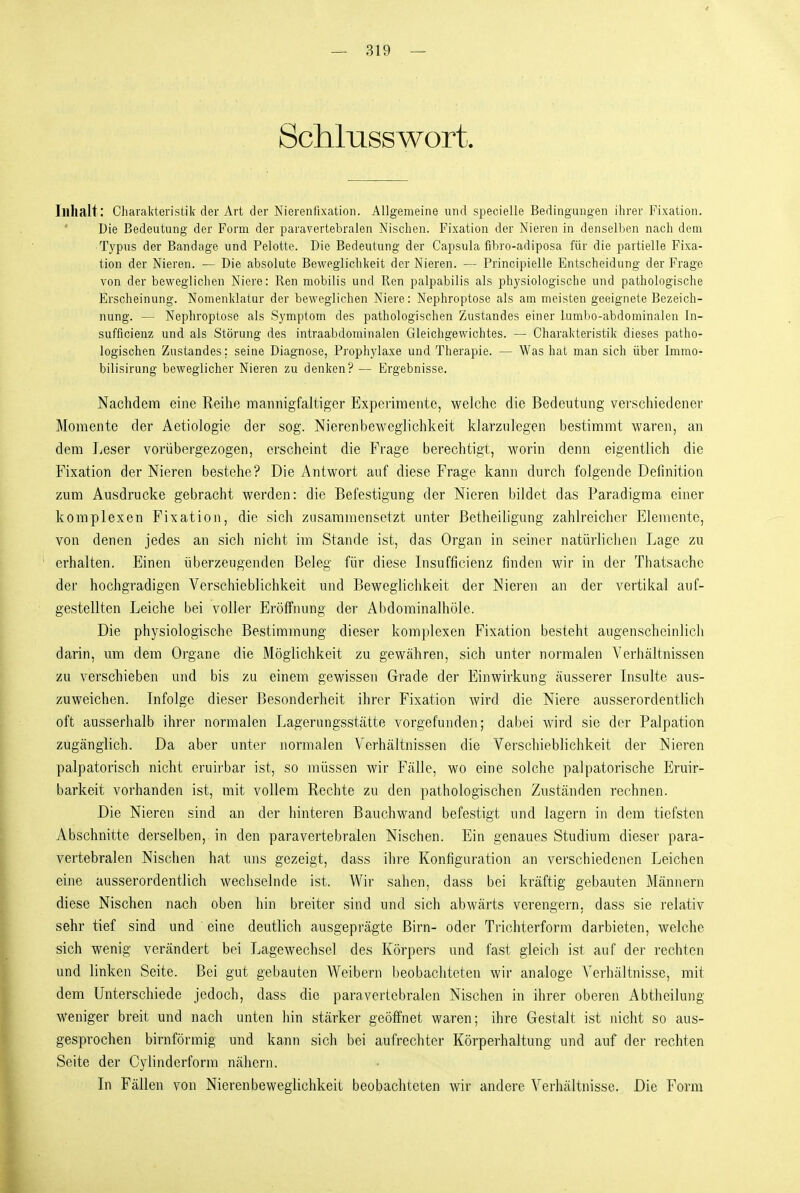 Schlusswort. Inhalt: CharaMeristik der Art der Nierenfixation. Allgemeine und specielle Bedingungen ihrer Fixation. Die Bedeutung der Form der paravertebralen Nischen. Fixation der Nieren in denselben nach dem Typus der Bandage und Pelotte. Die Bedeutung der Capsula fibro-adiposa für die partielle Fixa- tion der Nieren. — Die absolute Beweglichkeit der Nieren. — Principielle Entscheidung der Frage von der beweglichen Niere: Ren mobilis und Ren palpabilis als physiologische und pathologische Erscheinung. Nomenklatur der beweglichen Niere: Nephroptose als am meisten geeignete Bezeich- nung. — Nephroptose als Symptom des pathologischen Zustandes einer lumbo-abdominalen In- sufficienz und als Störung des intraabdorainalen Gleichgewichtes. — Charakteristik dieses patho- logischen Zustandes; seine Diagnose, Prophylaxe und Therapie. — Was hat man sich über Immo- bilisirung beweglicher Nieren zu denken? — Ergebnisse. Nachdem eine Reihe mannigfaltiger Experimente, welche die Bedeutung verschiedener Momente der Aetiologie der sog. Nierenbeweglichkeit klarzulegen bestimmt waren, an dem Leser vorübergezogen, erscheint die Frage berechtigt, worin denn eigentlich die Fixation der Nieren bestehe? Die Antwort auf diese Frage kann durch folgende Definition zum Ausdrucke gebracht werden: die Befestigung der Nieren bildet das Paradigma einer komplexen Fixation, die sich zusammensetzt unter ßetheiligung zahlreicher Elemente, von denen jedes an sich nicht im Stande ist, das Organ in seiner natürlichen Lage zu erhalten. Einen überzeugenden Beleg für diese Lisufficienz finden wir in der Thatsache der hochgradigen Verschieblichkeit und Bewegliclikeit der Nieren an der vertikal auf- gestellten Leiche bei voller Eröffnung der Abdominalhöle. Die physiologische Bestimmung dieser komplexen Fixation besteht augenscheinlich darin, um dem Organe die Möglichkeit zu gewähren, sich unter normalen Verhältnissen zu verschieben und bis zu einem gewissen Grade der Einwirkung äusserer Insulte aus- zuweichen. Infolge dieser Besonderheit ihrer Fixation wird die Niere ausserordentlich oft ausserhalb ihrer normalen Lagernngsstätte vorgefunden; dabei wird sie der Palpation zugänglich. Da aber untei' normalen Verhältnissen die Verschieblichkeit der Nieren palpatorisch nicht cruirbar ist, so müssen wir Fälle, wo eine solche palpatorische Eruir- barkeit vorhanden ist, mit vollem Rechte zu den pathologischen Zuständen rechnen. Die Nieren sind an der hinteren Bauchwand befestigt und lagern in dem tiefsten Abschnitte derselben, in den paravertebralen Nischen. Ein genaues Studium dieser para- vertebralen Nischen hat uns gezeigt, dass ihre Konfiguration an verschiedenen Leichen eine ausserordentlich wechselnde ist. Wir sahen, dass bei kräftig gebauten Männern diese Nischen nach oben hin breiter sind und sich abwärts verengern, dass sie relativ sehr tief sind und eine deutlich ausgepi'ägte Birn- oder Trichterform darbieten, welche sich wenig verändert bei Lagewechsel des Körpers und fast gleich ist auf der rechten und linken Seite. Bei gut gebauten Weibern beobachteten wir analoge Verhältnisse, mit dem Unterschiede jedoch, dass die paravertebralen Nischen in ihrer oberen Abtheilung weniger breit und nach unten hin stärker geöffnet waren; ihre Gestalt ist nicht so aus- gesprochen birnförmig und kann sich bei aufrechter Körperhaltung und auf der rechten Seite der Cylinderform nähern. In Fällen von Nierenbeweglichkeit beobachteten wir andere Verhältnisse. Die Form