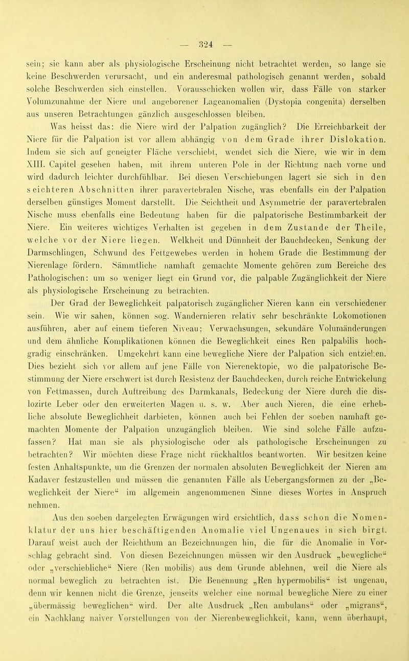 — 824 — sein; sie kann aber als physiologische Ersclieiiumg nicht betrachtet werden, so lange sie keine Beschwerden verursacht, und ein andcresnial patliologiscli genannt werden, sobald solche Beschwerden sich einsleilen. Vorausschicken wollen wir, dass Fälle Aon starker Voluni/Ainahrae der Niere und angeborener Lageanomalien (Dystopia congenita) derselben aus unseren Betraclitungen gän/lich ausgeschlossen bleiben. Was heisst das: die Niere Avird der Palpalion zugänglich? Die Erreichbarkeit der Niere für die Palpation ist vor allem abhängig von dem Grade ihrer Dislokation. Indem sie sich auf geneigtei' Fläche vei'schiebt, wendet sich die Niere, wie wir in dem XIII. Capitel gesellen haben, mit ihrem unteren Pole in der Richtung nach vorne und wird dadurch leichter durchfühlbar. Bei diesen Verschiebungen lagert sie sich in den seichteren Abschnitten ihrer paravertebralen Nische, was ebenfalls ein der Palpation derselben günstiges Moment darstellt. Die Seichtheii und Asymmetrie der paravertebralen Nische muss ebenfalls eine Bedeutung haben für die palpatorische Bestimmbarkeit der Niere. Ein weiteres wichtiges Verhalten ist gegeben in dem Zustande der Theile, welche vor der Niere liegen. Welkheit und Dünnheit der Bauchdecken, Senkung der Darraschlingen, Schwund des Fettgewebes werden in hohem Grade die Bestimmung der Nierenlage fördern. Sämmtliche namhaft gemachte Momente gehören zum Bereiche des Pathologischen: um so weniger liegl; ein Grund vor, die palpable Zugänglichkeit der Niere als physiologische Erscheinung zu betrachten. Der Grad der Beweghchkeit palpatoriscli zugänglicher Nieren kann ein verschiedener sein. Wie wir sahen, können sog. Wandernieren relativ sehr beschränkte Lokomotionen ausführen, aber auf einem tieferen Niveau; Verwachsungen, sekundäre Voluraänderungen und dem ähnliche Komplikationen können die Beweglichkeit eines Ren palpabilis hoch- gradig einschränken. Umgekehrt kann eine bewegliche Niere der Palpation sich entziel.en. Dies bezieht sich vor allem auf jene Fälle von Nierenektopie, wo die palpatorische Be- stimmung der Niere erschwert ist durch Resistenz der Bauchdecken, durch reiche Entwickelung von Fettmassen, durch Aultreibung des Darmkanals, Bedeckung der Niere durch die dis- lozirte Leber oder den erweiterten Magen u. s. w. Aber auch Nieren, die eine erheb- liche absolute Beweglichheit darbieten, können auch b(n Fehlen der soeben namhaft ge- machten Momente der Palpaiion unzugänglich bleiben. Wie sind solche Fälle aufzu- fassen? Hat man sie als physiologische oder als pathologische Erscheinungen zu betrachten? Wir möchten diese Frage nicht rückhaltlos beantworten. Wir besitzen keine festen Anhaltspunkte, um die Grenzen der normalen absoluten Beweglichkeit der Nieren am Kadaver festzustellen und müssen die genannten Fälle als IJebergangsformen zu der .,Be- weglichkeit der Niere im allgemein angenommenen Sinne dieses Wortes in Anspruch nehmen. Aus (Um soeben dargelegten Erwägungen wird ersichtlich, dass schon die Nomen- klatur der uns hier beschäftigenden Anomalie viel Ungenaues in sich birgt. Darauf weist auch der Reichthum an Bezeichnungen hin, die i'ür die Anomalie in Vor- schlag gebracht sind. Von diesen Bezeichnungen müssen wir den Ausdruck ,,beweglich(> oder ,,V(!rschiebliche Niere (Ken mobilis) aus dem (Iruiule ablehnen, weil die Niere als noi'mal beweglich zu betrachten isl. Die Benennung „Ren hypermobilis'- ist ungenau, denn wir kennen nicht die Grenze, jenseits welcher eine normal bewegliche Niere zu einer „übermässig beweglichen wird. Der alte Ausdruck ..llen ambulans oder „migrans, ein Naehklang nai\i'r \(iislellnngen ymi der Niei'cMibeweglichkeil. kann, wenn iilierhaupi,