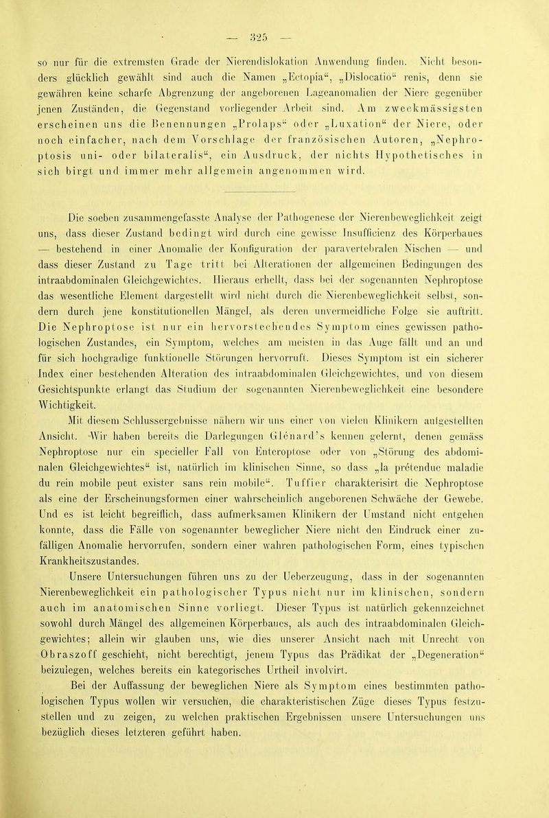 so nur für die extremsten Grade der Niereiulislokation Auwendinig finden. Nidit beson- ders glücklich gewählt sind auch die Namen „Ectopia, „Dislocatio i'enis, denn sie gewähren keine scharfe Abgrenzung der angeborenen Lageanomalien dei' Niere gegenüber jenen Zusiänd(Mi, die Gegensland vorliegender Arbeit sind. Am zweckmässigsten erscheinen uns die Benennungen „Prolaps oder „Luxation der Niere, oder noch einfacher, nach dem Vorschlage der französischen Autoren, „Nephro- ptosis uni- oder bilateralis, ein Ausdruck, der nichts Hypothetisches in sich birgt und immer mehr allgemein angenommen wird. Die soeben zusammengefasste Analyse (h'r Palhogenese der Nierenbeweglichkeit zeigt uns, dass dieser Zustand bedingt wird durch eine gewisse Lisufficienz des Körperbaues — bestehend in einer Anomalie der Konfigural ion der paravertebralen Nischen — und dass dieser Zustand zu Tage tritt bei Alieratiuncn der allgemeinen Bedingungen des intraabdominalen Gleicligewichles. Hieraus erhellt, dass bei der sogenannten Nephroptose das wesentliche Element dargestellt wird nichi durch die Niercnbcwegfichkeit selbst, son- dern durch jene konstitutionellen Mängel, als deren unvei-meidliche Folge sie auftritt. Die Nephroptose ist nur ein hervorsiechendes Syniplom eines gewissen patho- logischen Zustandes, ein Symptom, welches am meislen in das Auge fällt und an und für sich hochgradige funktionelle Störungen hervori'ufl. Dieses Symptom ist ein sicherer Index einer bestehenden Alteraiion des intraabdominalen Gleichgewichtes, und von diesem Gesichtspunkte erlangt das Studium der sogenannten Nicrenbeweglichkeit eine besondere Wichtigkeit. Mit diesem Schlussergebnisse nähern wir uns einer \'on vielen Klinikern aulgestellten Ansicht. -Wir haben bereits die Darlegungen Glenard's kennen gelernt, denen gemäss Nephroptose nur ein specieller Fall von Enteroplose oder von „Störung des abdomi- nalen Gleichgewichtes ist, natürlich im klinischen Sinne, so dass „la pretendue maladie du rein mobile peut exister sans rein mobile. Tuffiei' charakterisirfc die Nephroptose als eine der Erscheinungsformen einer wahrscheinlich angeborenen Schwäche der Gewebe. Und es ist leicht begreiflich, dass aufmerksamen Klinikern der Umstand nicht entgehen konnte, dass die Fälle von sogenannter beweglicher Niere nicht den Eindruck einer zu- fälligen Anomalie hervorrufen, sondern einer wahi'en paihologischen Form, eines typischen Krankheitszustand es. Unsere Untersuchungen führen uns zu der Ueberzeugung, dass in der sogenannten Nierenbeweglichkeit ein pathologischer Typus nicht nur im klinischen, sondern auch im anatomischen Sinne vorliegt. Dieser Typus ist natürlich gekennzeichnet sowohl durch Mängel des allgemeinen Körperbaues, als auch des intraabdominalen Gleich- gewichtes; allein wir glauben uns, wie dies unserer Ansicht nach mit Unrecht von 0braszoff geschieht, nicht berechtigt, jenem Typus das Prädikat der „Degeneration beizulegen, welches bereits ein kategorisches Urtheil involvirt. Bei der Auffassung der beweglichen Niere als Symptom eines bestimmten patho- logischen Typus wollen wir versuchen, die charakteristischen Züge dieses Typus festzu- stellen und zu zeigen, zu welchen praktischen Ergebnissen unsere Untersuchungen uns bezüglich dieses letzteren geführt haben.