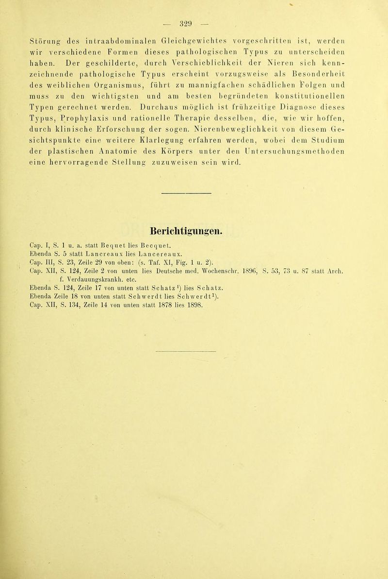 Störung des intraabdomiualpii Gleichgewichtes vorgeschritten ist, werden wir verschiedene Formen dieses pathologischen Typus zu untersclieiden haben. Der geschilderte, durch Verschiebliclikeit der Nieren sich kenn- zeichnende pathologische Typus erscheint vorzugsweise als Besonderheit des weiblichen Organismus, führt zu mannigfachen schädlichen Folgen und muss zu den wichtigsten und am besten begründeten konstitutionellen Typen gerechnet werden. Durchaus möglich ist frülizeitige Diagnose dieses Typus, Prophylaxis und rationelle Therapie desselben, die, wie wir hoffen, durch klinische Erforschung der sogen. Nierenbeweglichkeit von diesem Ge- sichtspunkte eine weitere Klarlegung erfahren werden, wobei dem Studium der plastischen Anatomie des Körpers unter den Untersuchungsinethoden eine hervorragende Stellung zuzuweisen sein wird. Berichtigungen. Cap. I, S. 1 u. a. statt Beqnet lies Becquet. Ebenda S. 5 statt Lancreaux lies Lancereaux. Cap. III, S. 23, Zeile 29 von oben: (s. Taf. XI, Fig. 1 u. 2). Cap. XII, S. 124, Zeile 2 von unten lies Deutsche med. Woclienschr. 189G, S. 53, 73 u. 87 statt Arch. f. Verdauungskranldi. etc. Ebenda S. 124, Zeile 17 von unten statt Schatz •) lies .Schatz. Ebenda Zeile 18 von unten statt Schwerdt lies Schwerdt^). Cap. XII, S. 134, Zeile 14 von unten statt 1878 lies 1898.