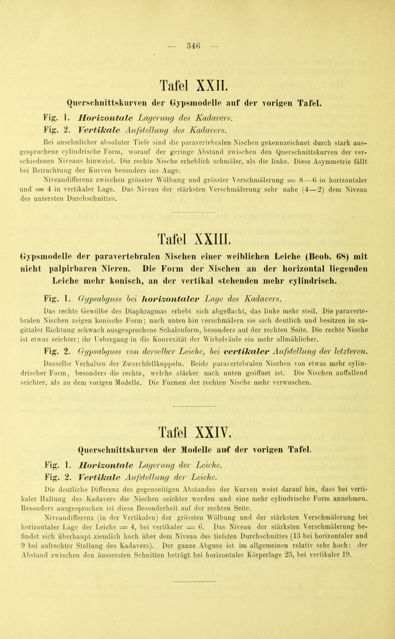 Tafel XXII. Quersclmittskiirven der (lypsmodelle auf der Yorigen Tafel. Fig. 1. Horizontale Lagerung des Kadavers. Fig. 2. Vertikale Aufstellung des Kadavers. Bei ansehnlicher alisoluter Tiefe sind die paraverlebralen Nischen gekennzeichnet durch stark aus- gesprochene cylindrische Form, worauf der geringe Abstand zwischen den Quersciinittskurven der ver- schiedenen Niveaus hinweist. Die rechte Nische erheblich schmäler, als die linke. Diese Asymmetrie fällt bei Betrachtung der Kurven besonders ins Auge. Niveaudifferenz zwischen grösster Wölbung und grüsster Verschmälerung = 8 — 6 in horizontaler und = 4 in vertikaler Lage. Das Niveau der stärksten Verschmälerung sehr nahe (4—2) dem Niveau des untersten Durchschnittes. Gypsmodelle der paravertebraleu Nischen einer weiblichen Leiche (Beol). 08) mit nicht palpirharen Nieren. Die Form der Nischen an der horizontal liegenden Leiche mehr konisch, an der vertikal stehenden mehr cylindrisch. Fig. 1. Gypsahguss bei horizontaler Lage des Kadavers. Das rechte Gewölbe des Diaphragmas erhebt sich abgeflacht, das linke mehr steil. Die paraverle- bralen Nischen zeigen konische Form; nach unten hin verschmälern sie sieh deutlich und besitzen in sa- gittaler Richtung schwach ausgesprochene Schalenforra, besonders auf der rechten Seite. Die rechte Nische ist etwas seichter; ihr Uebergang in die Konvexität der W irbelsäule ein mehr allmählicher. Fig. 2. Gypsahguss von derselbcr Leiche, bei vertikaler Aufstellung der letzteren. Dasselbe Verhalten der Zwerchfellkuppeln. Beide paraverlebralen Nischen von etwas mehr cylin- drischer Form, besonders die rechte, welche stärker nach unten geöffnet ist. Die Nischen auffallend seichter, als an dem vorigen Modelle. Die Formen der rechten Nische mehr verwaschen. (Juerschnittskurven der Modelle airf der vorigen Tafel. Kig. 1. Horizontale Lagerung der Leiche. Fig. 2. Vertikale Aufstellung der Leiche. Die deutliche Differenz des gegenseitigen Abstandcs der luirveii weist darauf liin, dass bei verti- kaler Haltung des Kadavers die Nischen seichter werden und eine melir cylindrische Form annehmen. Besonders ausgesprochen ist diese Besonderheit auf der rechten Seile. Niveaudifferenz (in der Vertikalen) der grössten Wölbung und der stärksten Verschmähn'ung bei iiorizontaler Lage der Leiche = 4, bei vertikaler — (i. Das Niveau der stärksten Verschmälerung be- findet sich überhaupt ziemlich hoch über dem Niveau des tiefsten Durchschnittes (13 bei horizontaler und 9 bei aufrechter Stellung des Kadavers). Der ganze Abguss ist im allgemeinen relativ sehr hoch: der Abstand zwisciien den äussersten Schnitten betrügt bei horizontaler Körperlage 23, bei vertikaler lü.