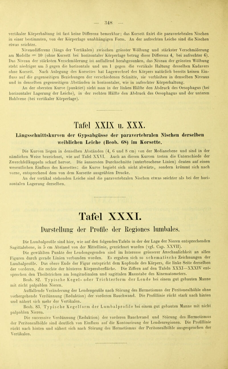 vertikaler Körperhaltung- ist fast keine Differenz bemerkbar: das Korsett fixirt die paravertebralen Nischen in einer bestimmten, von der Körperlage unabhängigen Form. An der aufrechten Leiche sind die Nischen etwas seichter. Niveaudifferenz (längs der Vertikalen) zwischen grösster Wölbung und stärkster Verschmälerung am Modelle = 10 (ohne Korsett bei horizontaler Körperlage betrug diese DilTerenz 4, bei aufrechter 6). Das Niveau der stärksten Verschmälerung ist auffallend herabgesunken, das Niveau der grössten Wölbung steht niedriger um 3 gegen die horizontale und um 1 gegen die vertikale Haltung desselben Kadavers ohne Korsett. Nach Anlegung des Korsettes hat Lagewechsel des Körpers natürlich bereits keinen Ein- fluss auf die gegenseitigen Beziehungen der verschiedenen Schnitte, sie verbleiben in denselben Niveaus und in denselben gegenseitigen Abständen in horizontaler, wie in aufrechter Körperhaltung. An der obersten Kurve (punktirt) sieht man in der linken flälfte den Abdruck des Oesophagus (bei horizontaler Lagerung der Leiche), in der rechten Hälfte den Abdruck des Oesophagus und der unteren Hohlvene (bei vertikaler Körperlage). Tafel XXIX u. XXX. Längsschiiittskurveii der Gypsabgüsse der paravertebralen Nischen derselben weiblichen Leiche (Beob. 68) im Korsette. Die Kurven liegen in denselben Abständen (4, 6 und 8 cm) von der Medianebene und sind in der nämlichen Weise bezeichnet, wie auf Tafel XXVL Auch an diesen Kurven treten die Unterschiede der Zwerchfellkuppeln scharf hervor. Die äussersten Durchschnitte (unterbrochene Linien) deuten auf einen wesentlichen Eiinfluss des Korsettes: die Kurve begiebt sich nicht abwärts, sondern krümmt sich nach vorne, entsprechend dem von dem Korsette ausgeübten Drucke. An der vertikal stehenden Leiche sind die paravertebralen Nischen etwas seichter als bei der hori- zontalen Lagerung derselben. Tafel XXXI. Darstellung der Profile der Regiones liiiiibales. Die Lumbalprolile sind hici-, wie auf den folgenden Tafeln in der der Lage der Nieren entsprechenden Sagittalebene, in b cm Abstand von der Mittellinie, gezeichnet worden (vgl. Cap. XXVII). Die gewählten Punkte der Lendengegenden sind im Interesse grösserer Anschaulichkeit an allen Figuren durch gerade Linien verbunden worden. Es ergaben sich so schematisclie Zeichnungen der Lumbalprolile. Das obere Ende der Figur entspricht dem Kopfende des Körpers, die linke Seite derselben der vorderen, die rechte der hinteren Körperoberlläche. Die Ziffern auf den Tafeln XXXI—XXXIV ent- sprechen den Theilstrichen am longitudinalen und sagittalen Massstabe des Kinematometers. Beob. 82. Typische Kegel- oder Tri cht er form der Lende bei einem gut gebauten Manne mit nicht palpablen Nieren. Auffallende Veränderung der Lcndenprofile nach Störung des Hermetismus der Peritonealhölile ohne vorhergehende Verdünnung (Reduktion) der vorderen Bauehwand. Die ProfiUinie rückt stark nach hinten und nähert sich mehr der Vertikalen. Beob. 83. Typische Kegelform der Lumbaiprofile bei einem gut gebauten Manne mit niclit pal]iablen Nieren. Die successive Verdünnung (Reduktion) der vonleren Bauchwand und Störung des Hermetismus der Peritonealhöhle sind deutlich von Einfluss auf die Kontourirung der Lendenregionen. Die Prolillinie rückt nach liinten und nähert sich nach Störung dos Hermetismus der Peritonealhöhle ausgesprochen der Vertikalen.