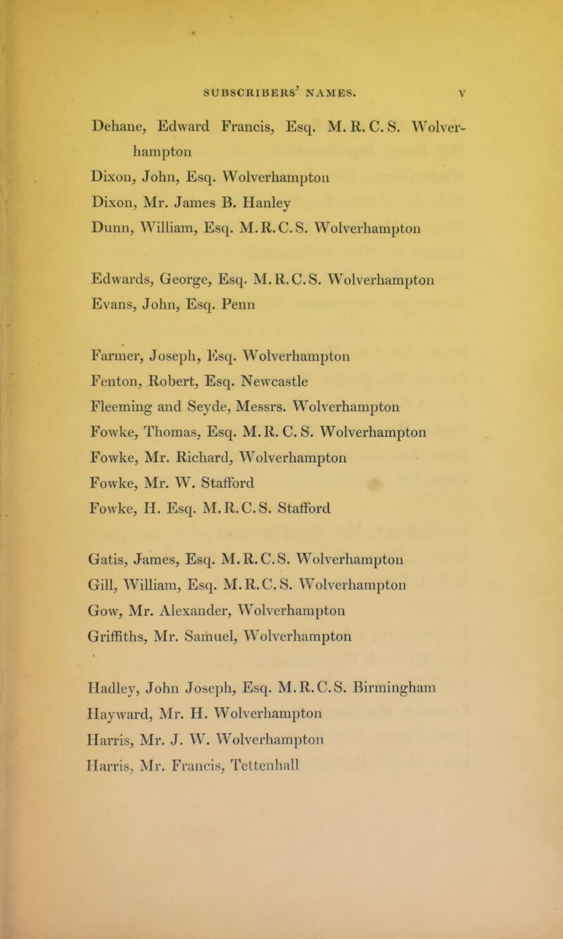 Dehane, Edward Francis, Esq. M. R. C. S. Wolver- hampton Dixon, John, Esq. Wolverhampton Dixon, Mr. James B. Hanley Dunn, William, Esq. M.R. C.S. Wolverhampton Edwards, George, Esq. M.R.C.S. Wolverhampton Evans, John, Esq. Penn Farmer, Joseph, Esq. Wolverhampton Fenton, Robert, Esq. Newcastle Fleeming and Seyde, Messrs. Wolverhampton Fowke, Thomas, Esq. M.R. C.S. Wolverhampton Fowke, Mr. Richard, Wolverhampton Fowke, Mr. W. Stafford Fowke, H. Esq. M.R.C.S. Stafford Gatis, James, Esq. M.R.C.S. Wolverhampton Gill, William, Esq. M.R.C.S. Wolverhampton Gow, Mr. Alexander, Wolverhampton Griffiths, Mr. Samuel, Wolverhampton Hadley, John Joseph, Esq. M.R.C.S. Birmingham Hay ward, Mr. IJ. Wolverhampton Harris, Mr. J. W. Wolverhampton Harris, Mr. Francis, Tettenhall