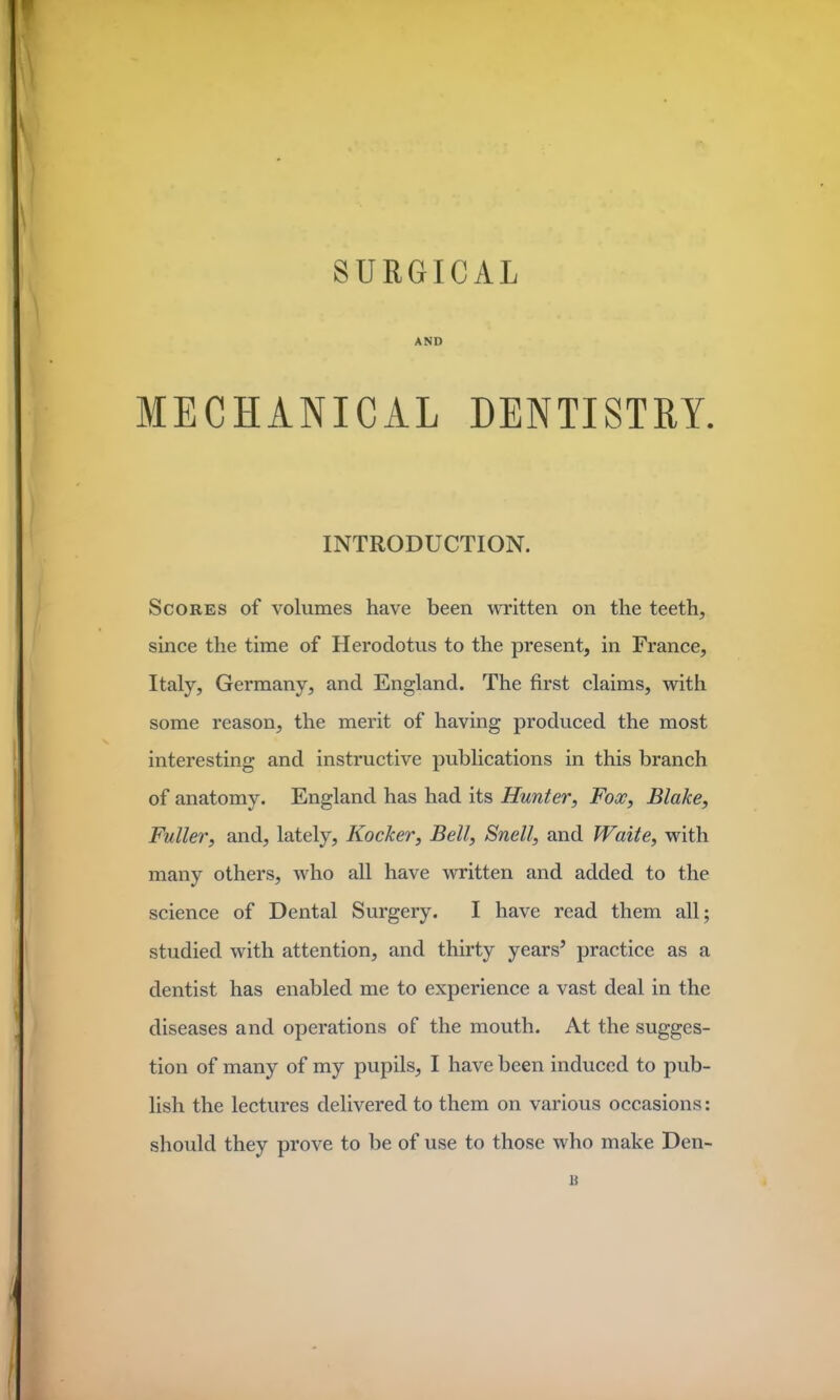 SURGICAL AND MECHANICAL DENTISTRY. INTRODUCTION. Scores of volumes have been written on the teeth, since the time of Herodotus to the present, in France, Italy, Germany, and England. The first claims, with some reason, the merit of having produced the most interesting and instructive publications in this branch of anatomy. England has had its Hunter, Fox, Blake, Fuller, and, lately, Kocker, Bell, Snell, and Waite, with many others, who all have written and added to the science of Dental Surgery. I have read them all; studied with attention, and thirty years* practice as a dentist has enabled me to experience a vast deal in the diseases and operations of the mouth. At the sugges- tion of many of my pupils, I have been induced to pub- lish the lectures delivered to them on various occasions: should they prove to be of use to those who make Den- 15