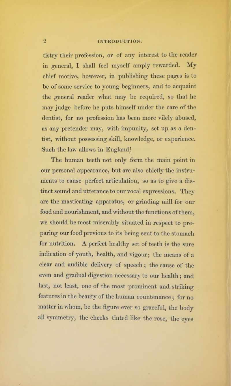 tistry their profession, or of any interest to the reader in general, I shall feel myself amply rewarded. My chief motive, however, in publishing these pages is to be of some service to young beginners, and to acquaint the general reader what may be required, so that he may judge before he puts himself under the care of the dentist, for no profession has been more vilely abused, as any pretender may, with impunity, set up as a den- tist, without possessing skill, knowledge, or experience. Such the law allows in England ! The human teeth not only form the main point in our personal appearance, but are also chiefly the instru- ments to cause perfect articulation, so as to give a dis- tinct sound and utterance to our vocal expressions. They are the masticating apparatus, or grinding mill for our food and nourishment, and without the functions of them, we should be most miserably situated in respect to pre- paring our food previous to its being sent to the stomach for nutrition. A perfect healthy set of teeth is the sure indication of youth, health, and vigour; the means of a clear and audible delivery of speech; the cause of the even and gradual digestion necessary to our health; and last, not least, one of the most prominent and striking features in the beauty of the human countenance; for no matter in whom, be the figure ever so graceful, the body all symmetry, the cheeks tinted like the rose, the eyes