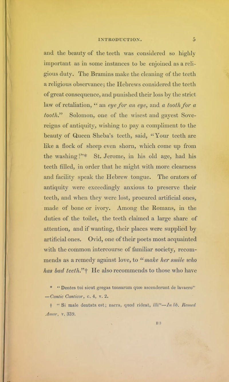 and the beauty of the teeth was considered so highly important as in some instances to be enjoined as a reli- gious duty. The Bramins make the cleaning of the teeth a religious observance; the Hebrews considered the teeth of great consequence, and punished their loss by the strict law of retaliation, “ an eye for cm eye, and a tooth for a tooth.” Solomon, one of the wisest and gayest Sove- reigns of antiquity, wishing to pay a compliment to the beauty of Queen Sheba’s teeth, said, “Your teeth are like a flock of sheep even shorn, which come up from the washing!5’* St. Jerome, in his old age, had his teeth filled, in order that he might with more clearness and facility speak the Hebrew tongue. The orators of antiquity were exceedingly anxious to preserve their teeth, and when they were lost, procured artificial ones, made of bone or ivory. Among the Romans, in the duties of the toilet, the teeth claimed a large share of attention, and if wanting, their places were supplied by artificial ones. Ovid, one of their poets most acquainted with the common intercourse of familiar society, recom- mends as a remedy against love, to “ make her smile icho has bad teeth.”He also recommends to those who have * “ Dentes tui sicut gregas tonsarum quae ascenderunt de lavaero” — Cantic Canticor, c. 4, v. 2. f “ Si male dentataest; narra, quod rideat, illi”—In lib. Reined Amor, v. 331). B3