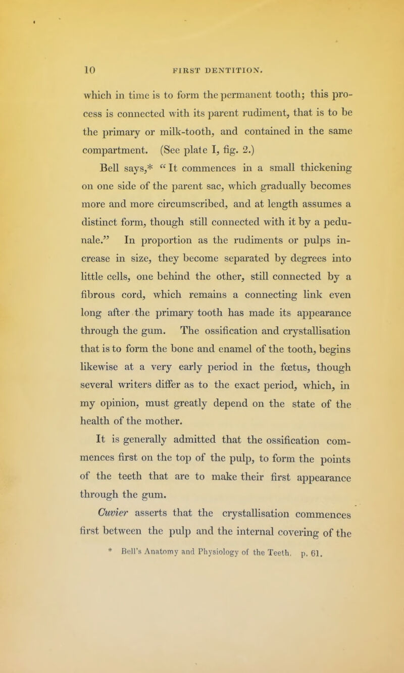 which in time is to form the permanent tooth; this pro- cess is connected with its parent rudiment, that is to be the primary or milk-tooth, and contained in the same compartment. (See plate I, fig. 2.) Bell says,* “ It commences in a small thickening on one side of the parent sac, which gradually becomes more and more circumscribed, and at length assumes a distinct form, though still connected with it by a pedu- nale.” In proportion as the rudiments or pulps in- crease in size, they become separated by degrees into little cells, one behind the other, still connected by a fibrous cord, which remains a connecting link even long after the primary tooth has made its appearance through the gum. The ossification and crystallisation that is to form the bone and enamel of the tooth, begins likewise at a very early period in the foetus, though several writers differ as to the exact period, which, in my opinion, must greatly depend on the state of the health of the mother. It is generally admitted that the ossification com- mences first on the top of the pulp, to form the points of the teeth that are to make their first appearance through the gum. Cuvier asserts that the crystallisation commences first between the pulp and the internal covering of the * Bell’s Anatomy and Physiology of the Teeth, p. 61.