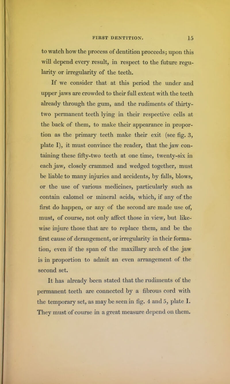 to watch how the process of dentition proceeds; upon this will depend every result, in respect to the future regu- larity or irregularity of the teeth. If we consider that at this period the under and upper jaws are crowded to their full extent with the teeth already through the gum, and the rudiments of thirty- two permanent teeth lying in their respective cells at the back of them, to make their appearance in propor- tion as the primary teeth make their exit (see fig. 3, plate I), it must convince the reader, that the jaw con- taining these fifty-two teeth at one time, twenty-six in each jaw, closely crammed and wedged together, must be liable to many injuries and accidents, by falls, blows, or the use of various medicines, particularly such as contain calomel or mineral acids, which, if any of the first do happen, or any of the second are made use of, must, of course, not only affect those in view, but like- wise injure those that are to replace them, and be the first cause of derangement, or irregularity in their forma- tion, even if the span of the maxillary arch of the jaw is in proportion to admit an even arrangement of the second set. It has already been stated that the rudiments of the permanent teeth are connected by a fibrous cord with the temporary set, as may be seen in fig. 4 and 5, plate I. They must of course in a great measure depend on them.