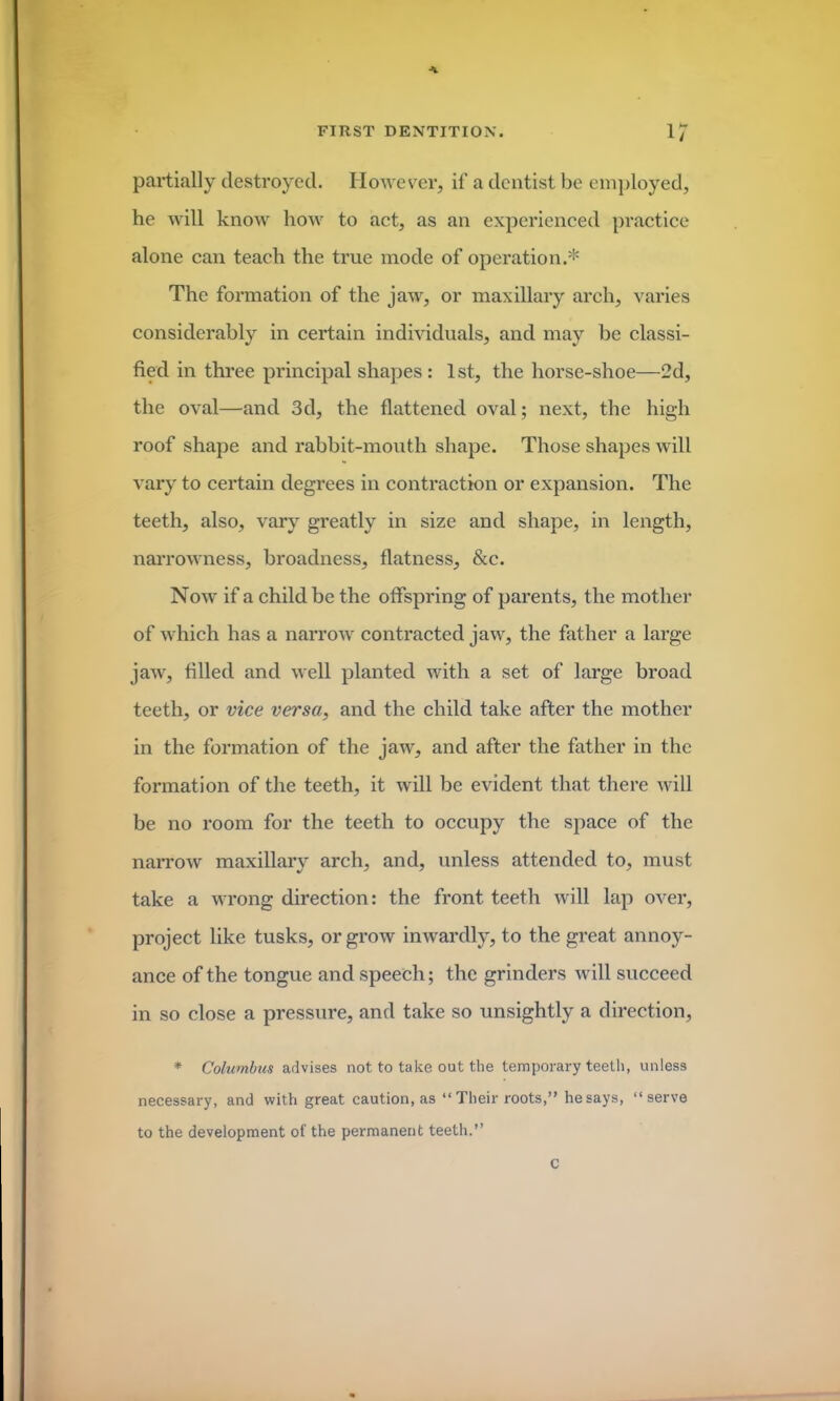 A FIRST DENTITION. 17 partially destroyed. However, if a dentist be employed, he will know how to act, as an experienced practice alone can teach the true mode of operation.* The formation of the jaw, or maxillary arch, varies considerably in certain individuals, and may be classi- fied in three principal shapes: 1st, the horse-shoe—2d, the oval—and 3d, the flattened oval; next, the high roof shape and rabbit-mouth shape. Those shapes will vary to certain degrees in contraction or expansion. The teeth, also, vary greatly in size and shape, in length, narrowness, broadness, flatness, &c. Now if a child be the offspring of parents, the mother of which has a narrow contracted jaw, the father a large jaw, filled and well planted with a set of large broad teeth, or vice versa, and the child take after the mother in the formation of the jaw, and after the father in the formation of the teeth, it will be evident that there will be no room for the teeth to occupy the space of the narrow maxillary arch, and, unless attended to, must take a wrong direction: the front teeth will lap over, project like tusks, or grow inwardly, to the great annoy- ance of the tongue and speech; the grinders will succeed in so close a pressure, and take so unsightly a direction, * Columbus advises not to take out the temporary teeth, unless necessary, and with great caution, as “ Their roots,” he says, ‘‘serve to the development of the permanent teeth.” c