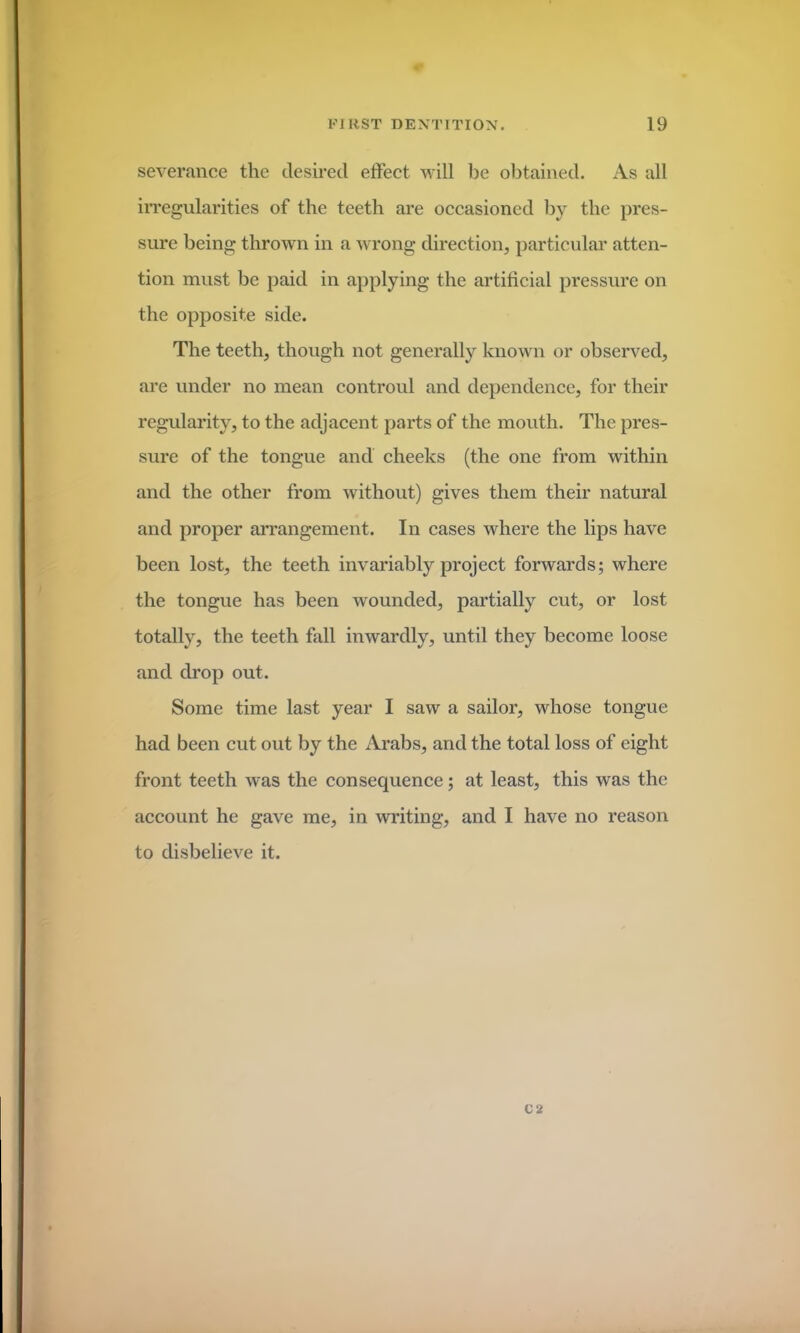 severance the desired effect will be obtained. As all irregularities of the teeth are occasioned by the pres- sure being thrown in a wrong direction, particular atten- tion must be paid in applying the artificial pressure on the opposite side. The teeth, though not generally known or observed, are under no mean controul and dependence, for their regularity, to the adjacent parts of the mouth. The pres- sure of the tongue and cheeks (the one from within and the other from without) gives them their natural and proper arrangement. In cases where the lips have been lost, the teeth invariably project forwards; where the tongue has been wounded, partially cut, or lost totally, the teeth fall inwardly, until they become loose and drop out. Some time last year I saw a sailor, whose tongue had been cut out by the Arabs, and the total loss of eight front teeth was the consequence; at least, this was the account he gave me, in writing, and I have no reason to disbelieve it. C 2