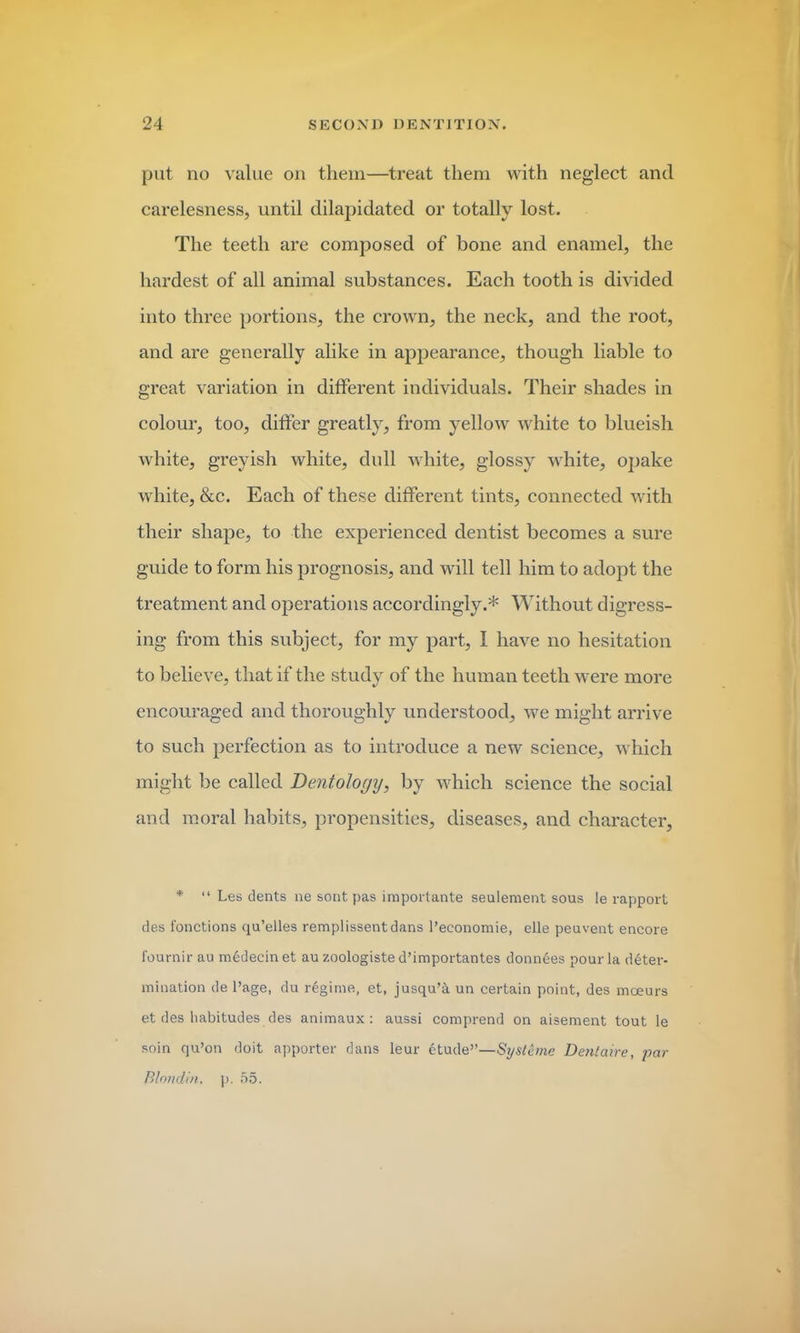 put no value on them—treat them with neglect and carelesness, until dilapidated or totally lost. The teeth are composed of bone and enamel, the hardest of all animal substances. Each tooth is divided into three portions, the crown, the neck, and the root, and are generally alike in appearance, though liable to great variation in different individuals. Their shades in colour, too, differ greatly, from yellow white to blueish white, greyish white, dull white, glossy white, opake white, &c. Each of these different tints, connected with their shape, to the experienced dentist becomes a sure guide to form his prognosis, and will tell him to adopt the treatment and operations accordingly.* Without digress- ing from this subject, for my part, I have no hesitation to believe, that if the study of the human teeth were more encouraged and thoroughly understood, we might arrive to such perfection as to introduce a new science, which might be called Dentology, by which science the social and moral habits, propensities, diseases, and character, * “ Les dents ne sont pas important^ seulement sous !e rapport des fonctions qu’elles remplissentdans l’economie, elle peuvent encore fournir au medecinet au zoologiste d’importantes donnees pour la deter- mination de l’age, du regime, et, jusqu’5. un certain point, des moeurs et des habitudes des animaux : aussi comprend on aisement tout le soin qu’on doit apporter dans leur 6tude”—Si/steme Dentaire, par Blondin. p. 55.