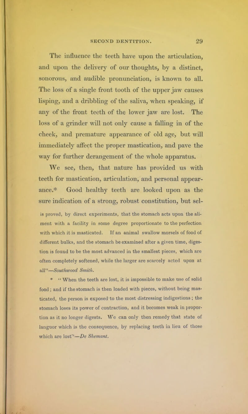 The influence the teeth have upon the articulation, and upon the delivery of our thoughts, by a distinct, sonorous, and audible pronunciation, is known to all. The loss of a single front tooth of the upper jaw causes lisping, and a dribbling of the saliva, when speaking, if any of the front teeth of the lower jaw are lost. The loss of a grinder will not only cause a falling in of the cheek, and premature appearance of old age, but will immediately affect the proper mastication, and pave the way for further derangement of the whole apparatus. We see, then, that nature has provided us with teeth for mastication, articulation, and personal appear- ance.* Good healthy teeth are looked upon as the sure indication of a strong, robust constitution, but sel- ls proved, by direct experiments, that the stomach acts upon the ali- ment with a facility in some degree proportionate to the perfection with which it is masticated. If an animal swallow morsels of food of different bulks, and the stomach be examined after a given time, diges- tion is found to be the most advanced in the smallest pieces, which are often completely softened, while the larger are scarcely acted upon at all”—Southwood Smith. * “ When the teeth are lost, it is impossible to make use of solid food ; and if the stomach is then loaded with pieces, without being mas- ticated, the person is exposed to the most distressing indigestions; the stomach loses its power of contraction, and it becomes weak in propor- tion as it no longer digests. We can only then remedy that state of languor which is the consequence, by replacing teeth in lieu of those which are lost”—De Shemant.