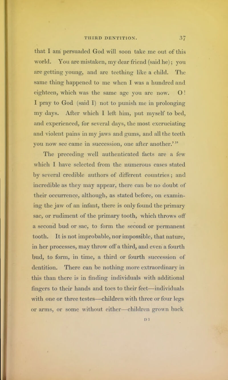 that I am persuaded God will soon take me out of this world. You are mistaken, my dear friend (said he); you are getting young, and are teething like a child. The same thing happened to me when I was a hundred and eighteen, which was the same age you are now. O ! I pray to God (said I) not to punish me in prolonging my days. After which I left him, put myself to bed, and experienced, for several days, the most excruciating and violent pains in my jaws and gums, and all the teeth i you now see came in succession, one after another.5 55 The preceding well authenticated facts are a few which I have selected from the numerous cases stated by several credible authors of different countries; and incredible as they may appear, there can be no doubt of their occurrence, although, as stated before, on examin- ing the jaw of an infant, there is only found the primary sac, or rudiment of the primary tooth, which throws off a second bud or sac, to form the second or permanent tooth. It is not improbable, nor impossible, that nature, in her processes, may throw off a third, and even a fourth bud, to form, in time, a third or fourth succession of dentition. There can be nothing more extraordinary in this than there is in finding individuals with additional fingers to their hands and toes to their feet—individuals with one or three testes—children with three or four legs or arms, or some without either—children grown back ns