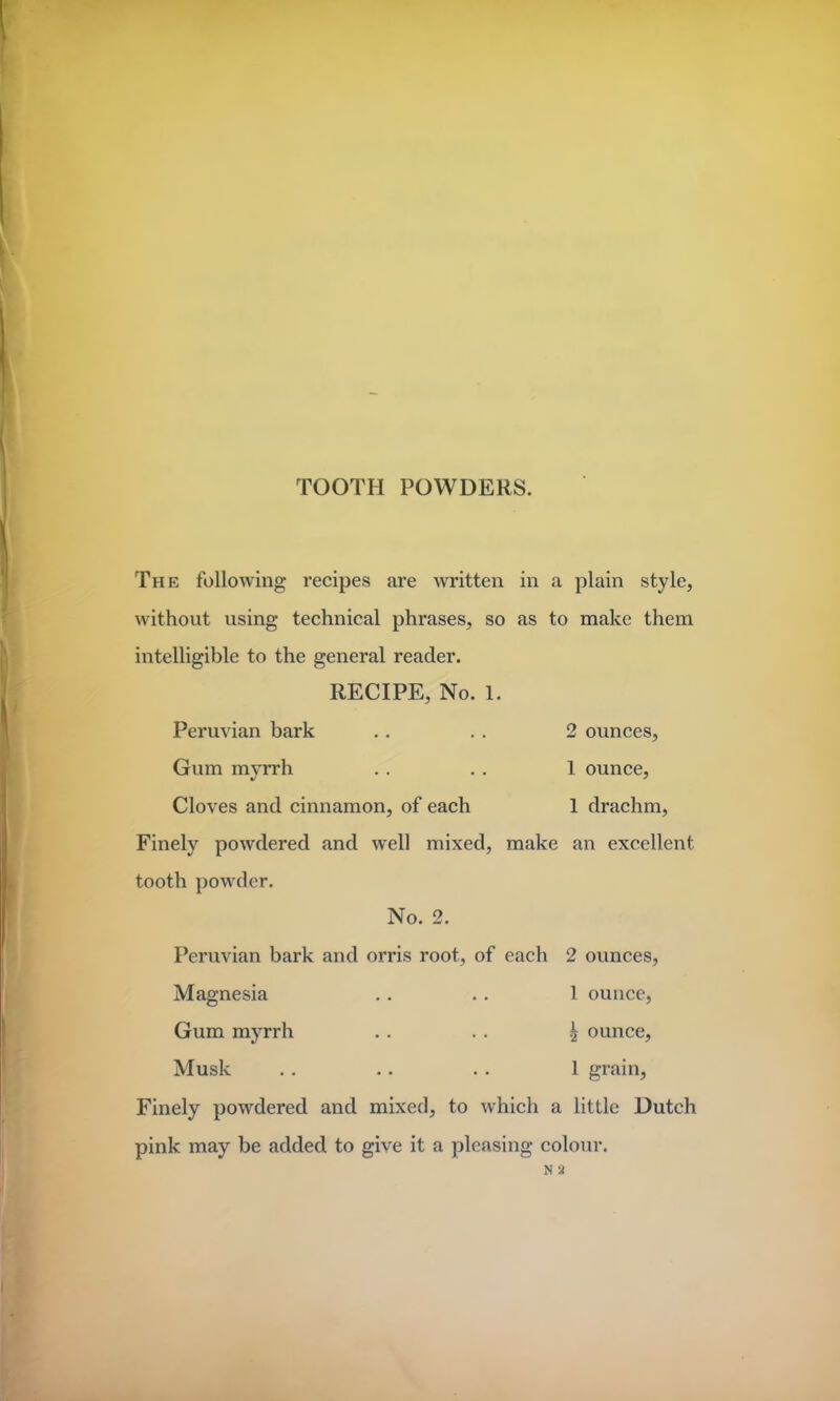 The following recipes are written in a plain style, without using technical phrases, so as to make them intelligible to the general reader. RECIPE, No. 1. Peruvian bark .. . . 2 ounces, Gum myrrh .. . . 1 ounce, Cloves and cinnamon, of each 1 drachm, Finely powdered and well mixed, make an excellent tooth powder. No. 2. Peruvian bark and orris root, of each 2 ounces, Magnesia .. . . 1 ounce, Gum myrrh .. .. ^ ounce, Musk .. .. . . 1 grain, Finely powdered and mixed, to which a little Dutch pink may be added to give it a pleasing colour. N 2