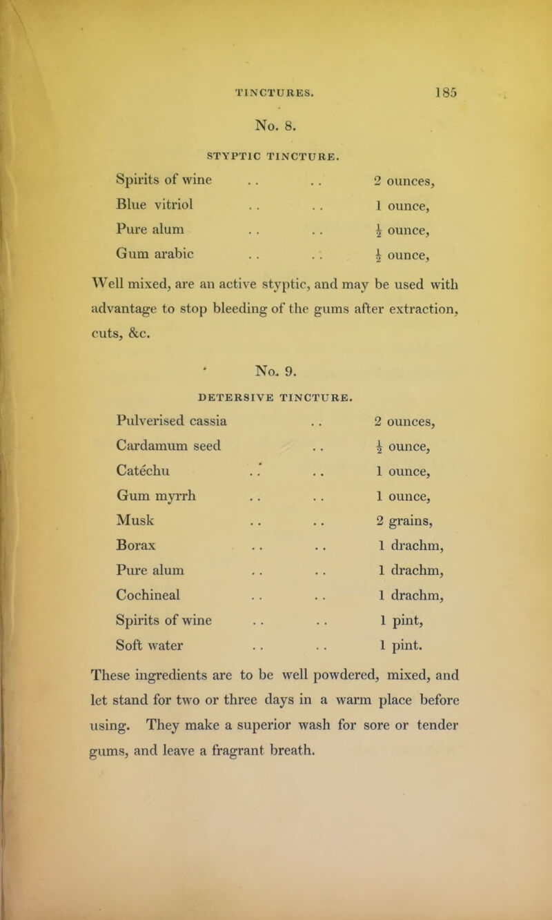 No. 8. STYPTIC TINCTURE. Spirits of wine Blue vitriol Pure alum Gum arabic 2 ounces, 1 ounce, \ ounce, i ounce, Well mixed, are an active styptic, and may be used with advantage to stop bleeding of the gums after extraction, cuts, &c. No. 9. DETERSIVE TINCTURE. Pulverised cassia Cardamum seed Catechu Gum myrrh Musk Borax Pure alum Cochineal Spirits of wine Soft water 2 ounces, ^ ounce, 1 ounce, 1 ounce, 2 grains, 1 drachm, 1 drachm, 1 drachm, 1 pint, 1 pint. These ingredients are to be well powdered, mixed, and let stand for two or three days in a warm place before using. They make a superior wash for sore or tender gums, and leave a fragrant breath.