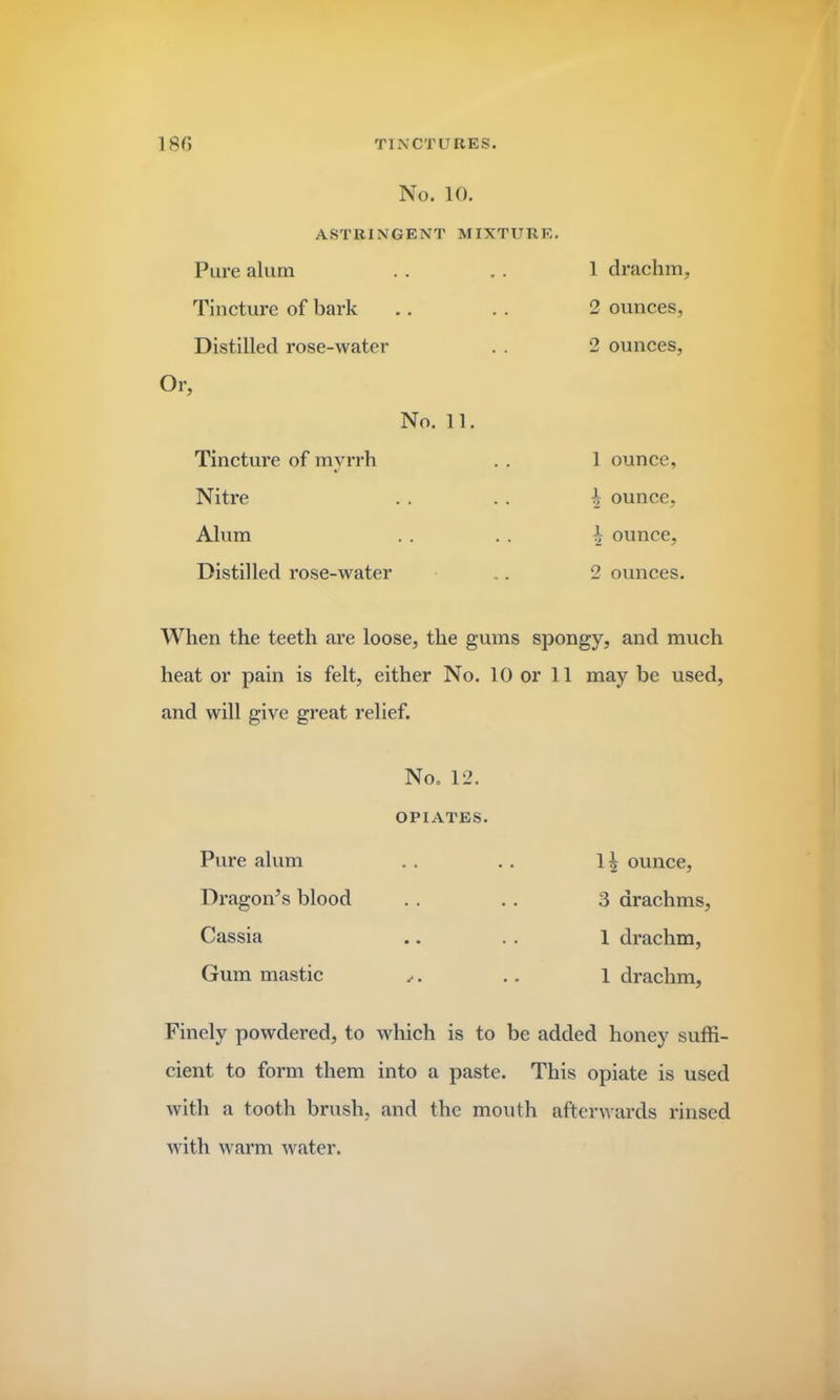 No. 10. ASTRINGENT MIXTURE. Pure alum Tincture of bark Distilled rose-water Or No. 11. 1 drachm, 2 ounces, 2 ounces, Tincture of myrrh Nitre Alum Distilled rose-water 1 ounce, h ounce, 1 ounce, 2 ounces. When the teeth are loose, the gums spongy, and much heat or pain is felt, either No. 10 or 11 may be used, and will give great relief. Pure alum No. 12. OPIATES. 1| ounce, Dragon’s blood . . 3 drachms, Cassia • • • • 1 drachm, Gum mastic rf1 • • • 1 drachm, Finely powdered, to which is to be added honey suffi- cient to form them into a paste. This opiate is used with a tooth brush, and the mouth afterwards rinsed with warm water.