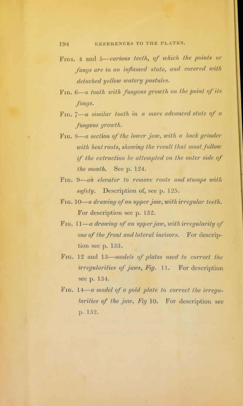 Figs. 4 and 5—carious teeth, of which the points or fangs are in an inflamed state, and covered with detached yellow watery pustules. Fig. 6—a tooth with fungous growth on the point of its fangs. Fig. 7—a similar tooth in a more advanced state of a fungous growth. Fig. 8—a section of the lower jaw, with a hack grinder with bent roots, shoiving the result that must follow if the extraction he attempted on the outer side of the mouth. See p. 124. Fig. 9—an elevator to remove roots and stumps with safety. Description of, see p. 125. Fig. 10—a drawing of an upper jaw, with irregular teeth. For description see p. 132. Fig. 11—a drawing of an upper jaw, with irregularity of one of the front and lateral incisors. For descrip- tion see p. 133. Fig. 12 and 13—models of plates used to correct the irregularities of jaws, Fig. 11. For description see p. 134. Fig. 14—a model of a gold plate to correct the irregu- larities of the jaw, Fig 10. For description see p. 132.