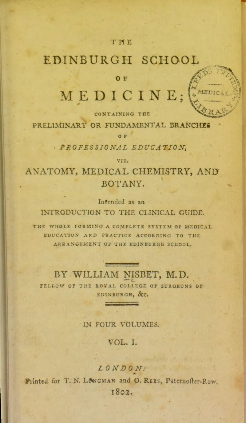 EDINBURGH SCHOOL o v MEDICINE;,_ CONTAINING THE PRELIMINARY OR FUNDAMENTAL BRANCHES O F i PROFESSIONAL EDUCATION, viz. ANATOMY, MEDICAL CHEMISTRY, AND BOTANY. Intended as an INTRODUCTION TO THE CLINICAL GUIDE. THF WHOLE rORMIKG A COMPLETE SYSTEM OF MEDICAL EDUCATION AND PRACTICE ACCORDING TO THE ARR ANCEMENT Of THE EDINBURGH SCHOOL. BY WILLIAM NISBET, M.D. FELLOW OF THE BOVAI. COLLEGE OF SURGEONS Of EDINBURGH, 8iC. IN FOUR VOLUMES. VOL. I. L ONI) 0 N: •m Printed for T. N. LJkcman and O. Rees, Paternofter-Rov. l802.