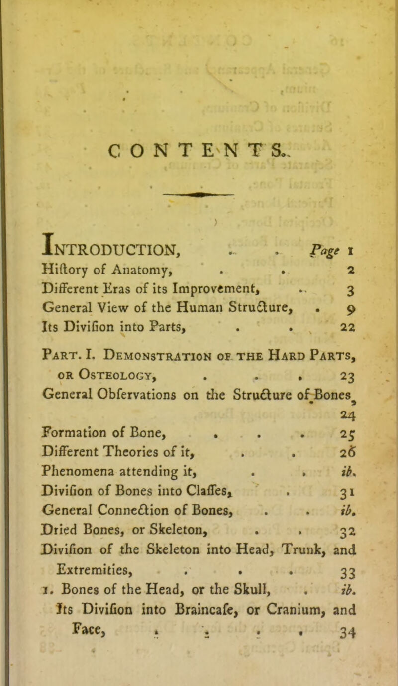 CONTENTS., Introduction, ... . Page i Hiftory of Anatomy, . . 2 Different Eras of its Improvement, 3 General View of the Human Strudture, . 9 Its Divifion into Parts, . . 22 Part. I. Demonstration of the Hard Parts, or Osteology, . . 23 General Obfervations on the Stru&ure of Bones 24 Formation of Bone, ... 25 Different Theories of it, . . 26 Phenomena attending it, . . ib. Divifion of Bones into Gaffes, . 31 General Conne&ion of Bones, . . ib. Dried Bones, or Skeleton, . . 32 Divifion of the Skeleton into Head, Trunk, and Extremities, ... 33 1. Bones of the Head, or the Skull, , ib. Its Divifion into Braincafe, or Cranium, and Face, » . t 34