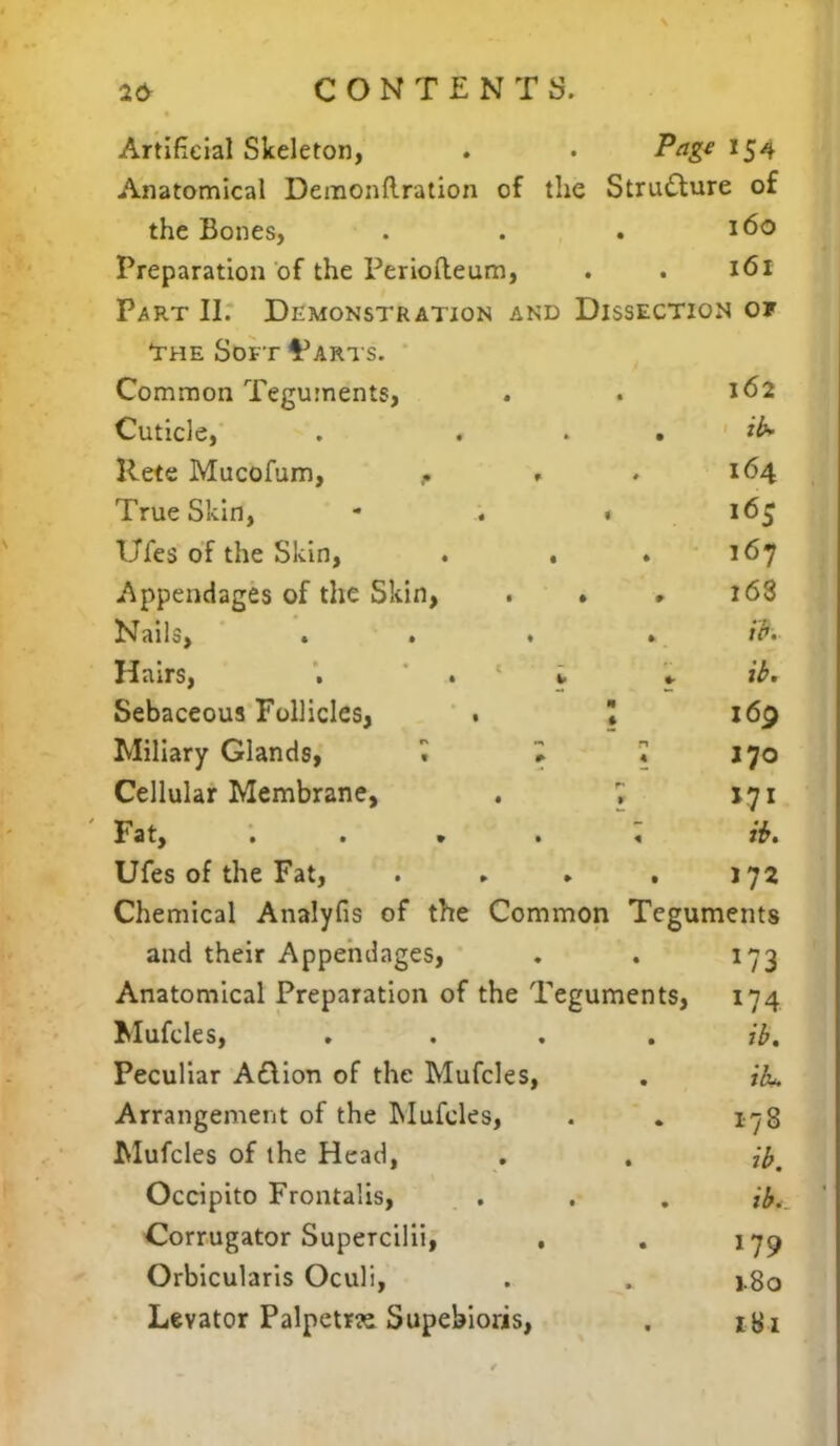 Artificial Skeleton, . . Page 154 Anatomical Deraonftration of the Structure of the Bones, . . . 160 Preparation of the Periofteum, . . 161 Part II. Demonstration and Dissection of The Soft ^arts. Common Teguments, . . 162 Cuticle, . tb* Rete Mucofum, - - . 164 True Skin, - . 1 165 Ufes of the Skin, . . . 167 Appendages of the Skin, . » # 16S Nails, . . . . m Hairs, . * * * Sebaceous Follicles, • \ 169 Miliary Glands, ^ I • J 70 Cellular Membrane, . , 171 Fat, . . » . « Or. Ufes of the Fat, . . ► . 172 Chemical Analyfis of the Common Teguments and their Appendages, ♦ . 173 Anatomical Preparation of the Teguments, 174 Mufcles, .... ft. Peculiar Action of the Mufcles, . ibu. Arrangement of the Mufcles, . . 178 Mufcles of the Head, . . ftt Occipito Frontalis, . . . ft. Corrugator Supercilii, , . 179 Orbicularis Oculi, . . 1.80 Levator Palpetrre Supebioris, . 181