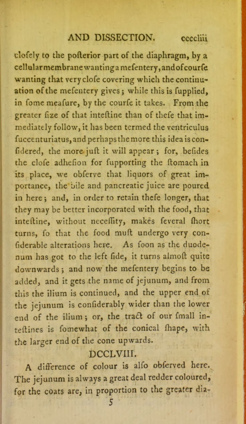 clofely to the pofterior part of the diaphragm, by a cellular membrane wantinga mefentery, andofcourfe wanting that veryclofe covering which the continu- ation of the mefentery gives; while this is fupplied, in fome meafure, by the courfe it takes. From the greater fize of that inteftine than of thefe that im- mediately follow, it has been termed the ventriculus fuccenturiatus, and perhaps the more this idea is con- fidered, the more juft: it will appear; for, befides the clofe adhefion for fupporting the ftomach in its place, we obferve that liquors of great im- portance, the bile and pancreatic juice are poured in here; and, in order to retain thefe longer, that they may be better incorporated with the food, that inteftine, without neceflity, makes feveral fhort turns, fo that the food muft undergo very con- siderable alterations here. As foon as the duode- num has got to the left fide, it turns almoft quite downwards; and now the mefentery begins to be added, and it gets the name of jejunum, and from this the ilium is continued, and the upper end of the jejunum is confiderably wider than the lower end of the ilium ; or, the tracl of our fmall in- teftines is fomewhat of the conical fhape, with the larger end of the cone upwards. DCCLVIII. A difference of colour is alfo obferved here. The jejunum is always a great deal redder coloured, for the coats are, in proportion to the greater dia- 5