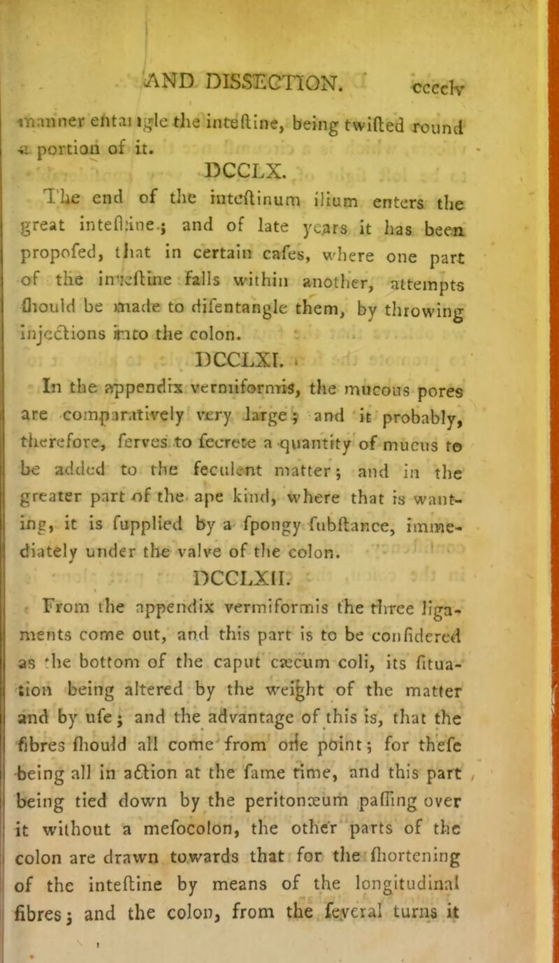 manner ehtai tgie the inteftine, being twitted round ■u portion of it. DCCLX. Tlie end of the inteftinum ilium enters the great intelhine.; and of late years it has been propofed, that in certain cafes, where one part of the inteftine falls within another, attempts {hould be made to difentangle them, by throwing injections into the colon. DCCLXI. . In the appendix vermiformis, the mucous pores are comparatively very large; and it probably, therefore, ferves to fecrete a quantity of mucus to be added to the feculent matter; and in the greater part of the ape kind, where that is want- ing, it is fupplied by a fpongy fubftance, imme- diately under the valve of the colon. DCCLXII. From the appendix vermiformis the three liga- ments come out, and this part is to be confidered as 'he bottom of the caput crccum coli, its Htua- iion being altered by the weight of the matter and by ufe; and the advantage of this is, that the fibres mould all come from orfe point; for thefc -being all in a&ion at the fame time, and this part being tied down by the peritonaeum palling over it without a mefocolon, the other parts of the colon are drawn towards that for the ihortening of the inteftine by means of the longitudinal fibres j and the colon, from the feyeral turns it