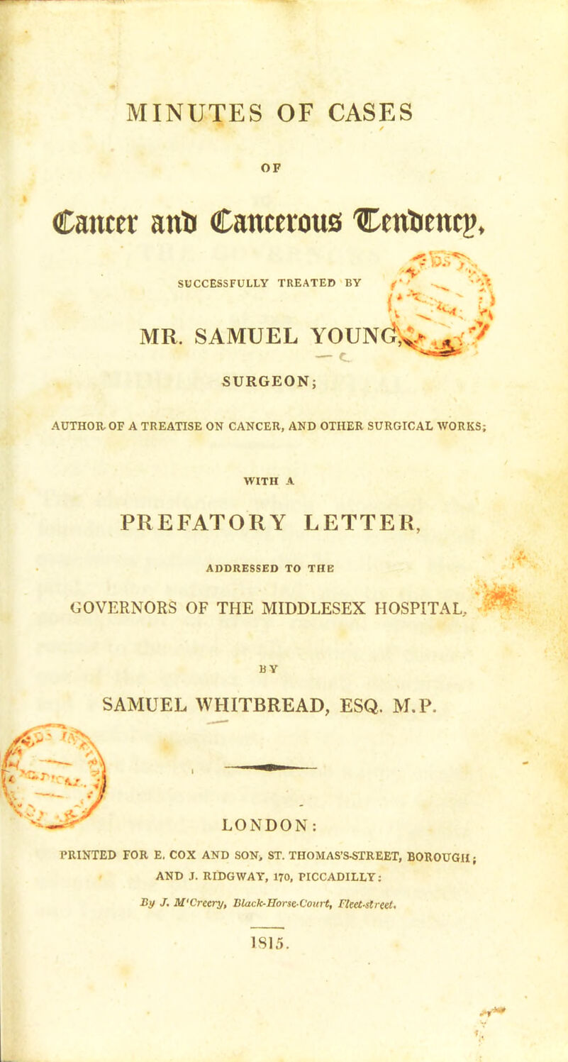 MINUTES OF CASES OF Canter antf Cancerous 'Cenfcencp, SUCCESSFULLY TREATED BY f*4 MR. SAMUEL YOUN(i,v . k< '? SURGEON; AUTHOR OF A TREATISE ON CANCER, AND OTHER SURGICAL WORKS; WITH A PREFATORY LETTER, ADDRESSED TO THE GOVERNORS OF THE MIDDLESEX HOSPITAL. BY SAMUEL WHITBREAD, ESQ. M.P. LONDON: PRINTED FOR E. COX AND SON> ST. THOMAS'S-STREET, BOROUGH; AND J. RIDGWAY, 170, PICCADILLY: By J. M'Creery, Black-Horse Coitrt, Fleet-street. 1S15.