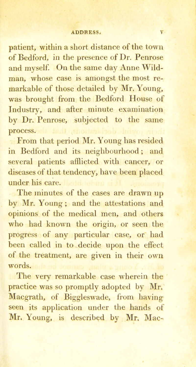 patient, within a short distance of the town of Bedford, in the presence of Dr. Penrose and myself. On the same day Anne Wild- man, whose case is amongst the most re- markable of those detailed by Mr. Young, was brought from the Bedford House of Industry, and after minute examination by Dr. Penrose, subjected to the same process. From that period Mr. Young has resided in Bedford and its neighbourhood; and several patients afflicted with cancer, or diseases of that tendency, have been placed under his care. The minutes of the cases are drawn up by Mr. Young; and the attestations and opinions of the medical men, and others who had known the origin, or seen the progress of any particular case, or had been called in to decide upon the effect of the treatment, are given in their own words. The very remarkable case wherein the practice was so promptly adopted by Mr. Macgrath, of Biggleswade, from having seen its application under the hands of Mr. Young, is described by Mr. Mac-