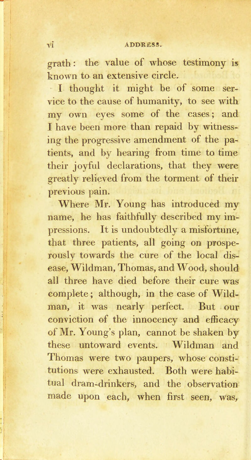 grath: the value of whose testimony is known to an extensive circle. I thought it might be of some ser- vice to the cause of humanity, to see with my own eyes some of the cases; and I have been more than repaid by witness- ing the progressive amendment of the pa- tients, and by hearing from time to time their joyful declarations, that they were greatly relieved from the torment of their previous pain. Where Mr. Young has introduced my name, he has faithfully described my im- pressions. It is undoubtedly a misfortune, that three patients, all going on prospe- rously towards the cure of the local dis- ease, Wildman, Thomas, and Wood, should all three have died before their cure was complete; although, in the case of Wild- man, it was nearly perfect. But our conviction of the innocency and efficacy of Mr. Young's plan, cannot be shaken by these untoward events. Wildman and Thomas were two paupers, whose consti- tutions were exhausted. Both were habi- tual dram-drinkers, and the observation made upon each, when first seen, was,