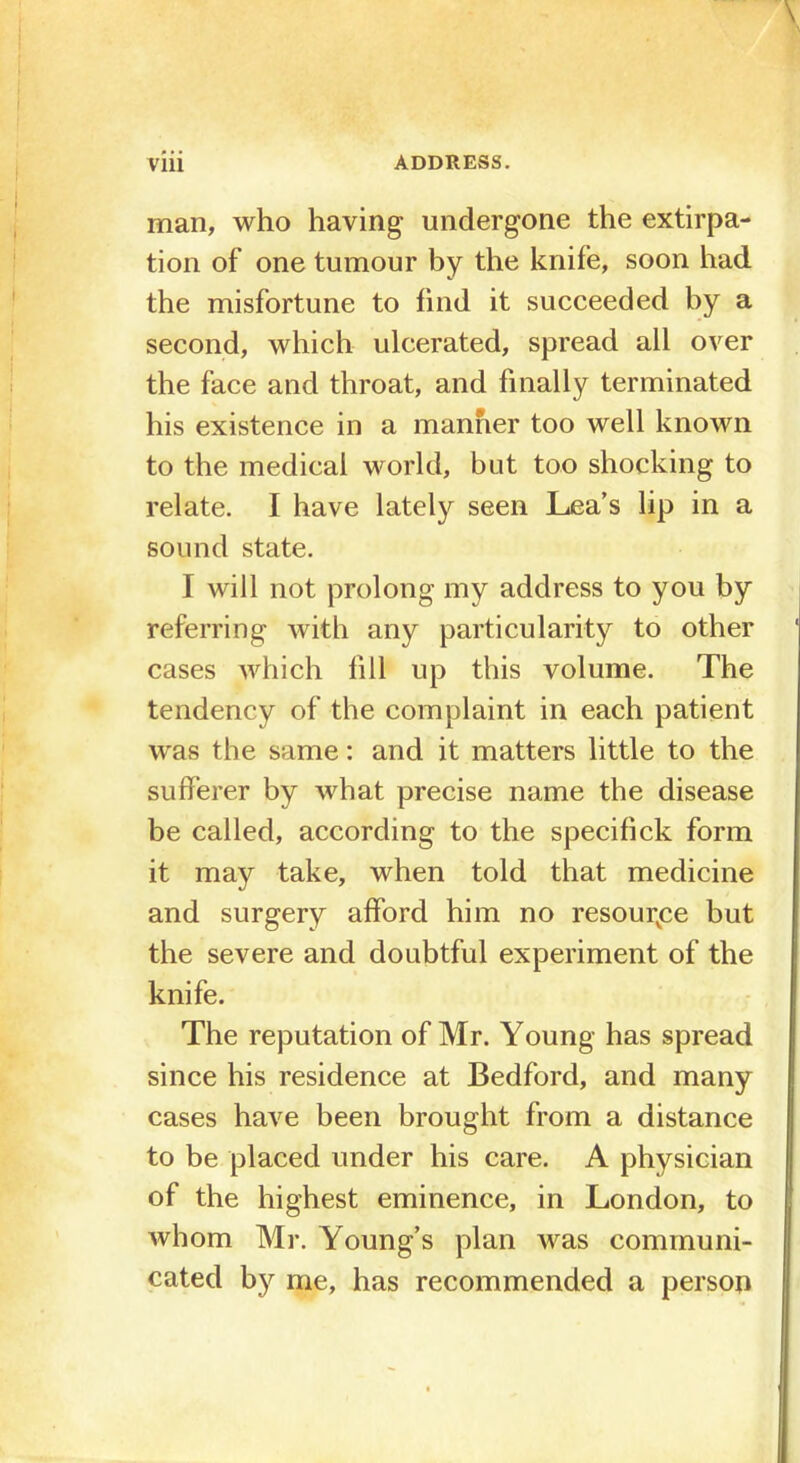 man, who having undergone the extirpa- tion of one tumour by the knife, soon had the misfortune to find it succeeded by a second, which ulcerated, spread all over the face and throat, and finally terminated his existence in a manner too well known to the medical world, but too shocking to relate. I have lately seen Lea's lip in a sound state. I will not prolong my address to you by referring with any particularity to other cases which fill up this volume. The tendency of the complaint in each patient was the same: and it matters little to the sufferer by what precise name the disease be called, according to the specifick form it may take, when told that medicine and surgery afford him no resource but the severe and doubtful experiment of the knife. The reputation of Mr. Young has spread since his residence at Bedford, and many cases have been brought from a distance to be placed under his care. A physician of the highest eminence, in London, to whom Mr. Young's plan was communi- cated by me, has recommended a person