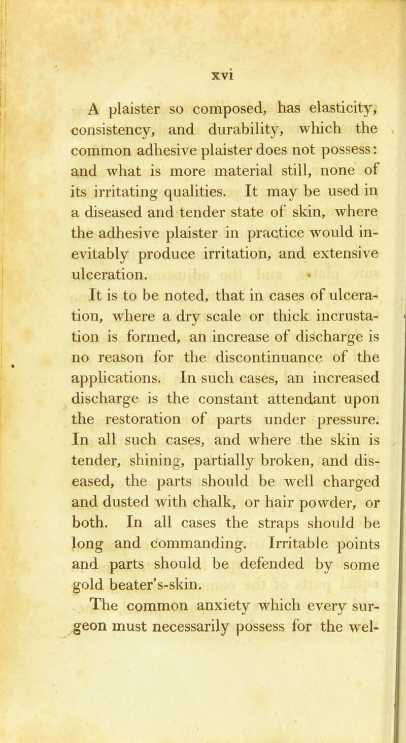 A plaister so composed, has elasticity, consistency, and durability, which the common adhesive plaister does not possess: and what is more material still, none of its irritating qualities. It may be used in a diseased and tender state of skin, where the adhesive plaister in practice would in- evitably produce irritation, and extensive ulceration. It is to be noted, that in cases of ulcera- tion, where a dry scale or thick incrusta- tion is formed, an increase of discharge is no reason for the discontinuance of the applications. In such cases, an increased discharge is the constant attendant upon the restoration of parts under pressure. In all such cases, and where the skin is tender, shining, partially broken, and dis- eased, the parts should be well charged and dusted with chalk, or hair powder, or both. In all cases the straps should be long and Commanding. Irritable points and parts should be defended by some gold beater's-skin. The common anxiety which every sur- geon must necessarily possess for the wel-